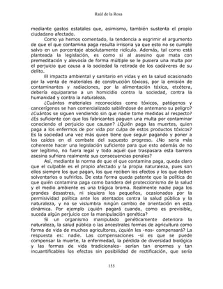Raúl de la Rosa
155
mediante gastos estatales que, asimismo, también sustenta el propio
ciudadano afectado.
Como ya hemos comentado, la tendencia a esgrimir el argumento
de que el que contamina paga resulta irrisoria ya que esto no se cumple
salvo en un porcentaje absolutamente ridículo. Además, tal como está
planteada la legislación, es como si al asesino que mata con
premeditación y alevosía de forma múltiple se le pusiera una multa por
el perjuicio que causa a la sociedad la retirada de los cadáveres de su
delito.
El impacto ambiental y sanitario en vidas y en la salud ocasionado
por la venta de materiales de construcción tóxicos, por la emisión de
contaminantes y radiaciones, por la alimentación tóxica, etcétera,
debería equipararse a un homicidio contra la sociedad, contra la
humanidad y contra la naturaleza.
¿Cuántos materiales reconocidos como tóxicos, patógenos y
cancerígenos se han comercializado sabiéndose de antemano su peligro?
¿Cuántos se siguen vendiendo sin que nadie tome medidas al respecto?
¿Es suficiente con que los fabricantes paguen una multa por contaminar
conociendo el perjuicio que causan? ¿Quién paga las muertes, quien
paga a los enfermos de por vida por culpa de estos productos tóxicos?
Es la sociedad una vez más quien tiene que seguir pagando y poner a
los caídos en el combate del supuesto progreso. ¿No sería más
coherente hacer una legislación suficiente para que esto además de no
ser legítimo, no fuera legal y todo aquél que traspasara esta barrera
asesina sufriera realmente sus consecuencias penales?
Así, mediante la norma de que el que contamina paga, queda claro
que el culpable es el propio afectado y la propia naturaleza, pues son
ellos siempre los que pagan, los que reciben los efectos y los que deben
solventarlos o sufrirlos. De esta forma queda patente que la política de
que quién contamina paga como bandera del proteccionismo de la salud
y el medio ambiente es una trágica broma. Realmente nadie paga los
grandes desastres, ni siquiera los pequeños, ocasionados por la
permisividad política ante los atentados contra la salud pública y la
naturaleza, y no se vislumbra ningún cambio de orientación en esta
dinámica. Por ejemplo ¿quién pagará cuando, como es previsible,
suceda algún perjuicio con la manipulación genética?
Si un organismo manipulado genéticamente deteriora la
naturaleza, la salud pública o las ancestrales formas de agricultura como
forma de vida de muchos agricultores, ¿quién les -nos- compensará? La
respuesta es: nadie. Las compensaciones -si es que se puede
compensar la muerte, la enfermedad, la pérdida de diversidad biológica
y las formas de vida tradicionales- serían tan enormes y tan
incuantificables los efectos sin posibilidad de rectificación, que sería
 
