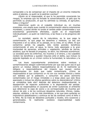 LA REVOLUCIÓN ECOLÓGICA
156
comparable a la de compensar por el impacto de un enorme meteorito
sobre el planeta, ¿a quién se le pedirían cuentas?
¿Quién es el responsable, el que lo ha permitido conociendo los
riesgos, la empresa que ha forzado la comercialización, el país que ha
permitido su producción, el que ha admitido su entrada, el agricultor,
todos o ninguno?
Determinar quién es el culpable individual es, en muchas
ocasiones, una utopía pues cuando la contaminación abarca extensiones
mundiales, y zonas donde no existe el vertido están contaminadas y sus
ecosistemas gravemente afectados, ¿quién es el responsable
individualizado?, ¿a quién se indemniza, a las focas o a los pingüinos del
polo?
La sociedad, aparte de la naturaleza, es la que paga la
contaminación, la que paga los desechos y residuos, ya sea con
impuestos o en su salud, en su paisaje, en su vista, en su olfato. El que
contamina jamás ha pagado, sólo recibe grandes beneficios
contaminando el aire, el agua, la tierra, todo aparejado a la gran
mortandad de personas, animales y vegetación, pérdida de tierras,
etcétera, que ha llevado el progreso, es decir, los intereses económicos.
La sociedad pone los enfermos, los muertos y el dinero, y los culpables
reciben los beneficios y quedan impunes ante el delito, que incluso no
estando legislado es un crimen contra la humanidad, la naturaleza y la
vida.
Las leyes supuestamente protectoras sobre residuos y
contaminaciones abogan eufemísticamente por que sea quien sea el que
genere un residuo deberá responsabilizarse de él. Si realmente se
obligara a responsabilizarse del impacto que causan ciertos
contaminantes sin duda que nadie contaminaría. ¿Cómo se
responsabiliza al que contamina un río con sus vertidos tóxicos y éstos
son bebidos por la población, o consumen los peces asimismo
contaminados con el riesgo inmediato o a largo plazo que esto lleva
aparejado o incluso los efectos genéticos sobre su descendencia? ¿Cómo
se contabiliza todo ello? Además del deterioro medioambiental, la
desaparición de especies autóctonas o la degradación del paisaje.
¿Cómo se responsabiliza el causante de emitir sustancias al ambiente
que deterioran la capa de ozono y es corresponsable de muertes por
cáncer de piel, o de los continuos desastres naturales, tifones, riadas,
sequías, etcétera, y de los más dramáticos, a los que para quitarles su
importancia globalizadora y continua se les da nombres como el Niño o
la Niña. No se trata de desastres puntuales y locales, sino sucesivos y
generalizados. Si realmente existiera responsabilidad nadie
contaminaría.
 