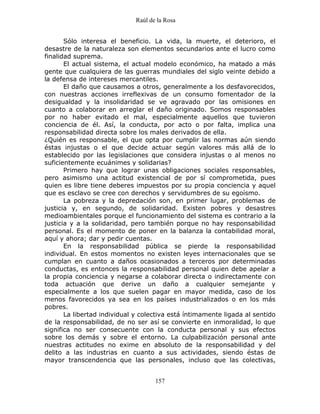 Raúl de la Rosa
157
Sólo interesa el beneficio. La vida, la muerte, el deterioro, el
desastre de la naturaleza son elementos secundarios ante el lucro como
finalidad suprema.
El actual sistema, el actual modelo económico, ha matado a más
gente que cualquiera de las guerras mundiales del siglo veinte debido a
la defensa de intereses mercantiles.
El daño que causamos a otros, generalmente a los desfavorecidos,
con nuestras acciones irreflexivas de un consumo fomentador de la
desigualdad y la insolidaridad se ve agravado por las omisiones en
cuanto a colaborar en arreglar el daño originado. Somos responsables
por no haber evitado el mal, especialmente aquellos que tuvieron
conciencia de él. Así, la conducta, por acto o por falta, implica una
responsabilidad directa sobre los males derivados de ella.
¿Quién es responsable, el que opta por cumplir las normas aún siendo
éstas injustas o el que decide actuar según valores más allá de lo
establecido por las legislaciones que considera injustas o al menos no
suficientemente ecuánimes y solidarias?
Primero hay que lograr unas obligaciones sociales responsables,
pero asimismo una actitud existencial de por sí comprometida, pues
quien es libre tiene deberes impuestos por su propia conciencia y aquel
que es esclavo se cree con derechos y servidumbres de su egoísmo.
La pobreza y la depredación son, en primer lugar, problemas de
justicia y, en segundo, de solidaridad. Existen pobres y desastres
medioambientales porque el funcionamiento del sistema es contrario a la
justicia y a la solidaridad, pero también porque no hay responsabilidad
personal. Es el momento de poner en la balanza la contabilidad moral,
aquí y ahora; dar y pedir cuentas.
En la responsabilidad pública se pierde la responsabilidad
individual. En estos momentos no existen leyes internacionales que se
cumplan en cuanto a daños ocasionados a terceros por determinadas
conductas, es entonces la responsabilidad personal quien debe apelar a
la propia conciencia y negarse a colaborar directa o indirectamente con
toda actuación que derive un daño a cualquier semejante y
especialmente a los que suelen pagar en mayor medida, caso de los
menos favorecidos ya sea en los países industrializados o en los más
pobres.
La libertad individual y colectiva está íntimamente ligada al sentido
de la responsabilidad, de no ser así se convierte en inmoralidad, lo que
significa no ser consecuente con la conducta personal y sus efectos
sobre los demás y sobre el entorno. La culpabilización personal ante
nuestras actitudes no exime en absoluto de la responsabilidad y del
delito a las industrias en cuanto a sus actividades, siendo éstas de
mayor transcendencia que las personales, incluso que las colectivas,
 