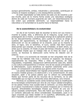 LA REVOLUCIÓN ECOLÓGICA
158
aunque generalmente, ambas, industriales y personales, contribuyen al
unísono al impacto ecológico y a los desequilibrios sociales.
El orden depredador se halla dentro de cada uno de nosotros y por
eso triunfa, pero de la misma forma existe una naturaleza ecológica
dentro de cada ser humano pugnando por salir, por desembarazarse de
ese orden que pretende dominarle. La responsabilidad hacia la
naturaleza y la humanidad es la puerta hacia la libertad.
De la sostenibilidad a la evolutividad
Un día el ser humano dejó de escarbar la tierra con sus manos e
inventó la azada; ésta, a diferencia de la máquina, surge como una
prolongación de sí mismo. La tecnología emerge de la aplicación práctica
de los descubrimientos científicos, pero cuando la ciencia se dirige al
sustento del egocentrismo, la tecnología se convierte en arma de
destrucción en vez de colaborar en la creación, pues ya no importa la
obra, el logro, sino el beneficio, el lucro, siendo más fácil lucrarse
destruyendo que creando, al menos más inmediato; el botín ahora, ya,
antes que la cosecha. El miedo al paso del tiempo imbuido por este tipo
de sociedad impide que se trabaje más en la línea de crear y, por
contra, se favorece la destrucción como forma de relación con el
entorno.
En favor a la economía de mercado se han aniquilado más de la
mitad de los hábitats más ricos y diversos en especies: los bosques,
especialmente los tropicales. Miles y miles de especies, de vidas
inigualables, irrepetibles, desaparecen definitivamente cada año, debido
a una cultura antropocéntrica e inmoral. Una de las causas principales es
la deforestación, cuyos beneficios se reparten solamente entre unos
pocos, en comparación a la pobreza que genera entre muchos.
Los países desarrollados han logrado precisamente este desarrollo
en buena medida gracias a la destrucción y a la contaminación. En esta
situación, pedir a los países pobres que no utilicen los combustibles
fósiles que forman parte de los recursos de su territorio, no es sólo
improbable que se logre sin ofrecerles otras alternativas, sino inmoral.
Mientras en occidente existe cierta tendencia hacia la modificación
de la tecnología contaminante por otra de una mayor calidad energética,
en los países menos ricos sucede todo lo contrario. La única alternativa
es el apoyo incondicional a todos los países incapaces por sí mismos de
lograrlo, ofreciéndoles tecnologías limpias que frenen de una vez la
actual escalada contaminante. Para ello habrá que retomar y situar en
un contexto adecuado las ahora consideradas necesidades, pues si se
sigue creyendo que éstas residen en lo superfluo, difícilmente, por no
decir imposible, se podrán cubrir a escala planetaria.
 