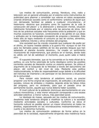 LA REVOLUCIÓN ECOLÓGICA
16
Los medios de comunicación, prensa, literatura, cine, radio y
televisión son en general utilizados por el sistema como instrumentos de
publicidad para plasmar y consolidar sus valores en estos escaparates
creando dinámicas sociales como el conformismo -práctica de aquel que
con demasiada facilidad se adapta a cualquier circunstancia-, el
hedonismo -doctrina que proclama como fin supremo de la vida la
consecución del placer- y la abstracción y distracción mental, situación
hábilmente fomentada por el sistema ante las penurias de otros. Son
tres de las prácticas actuales más frecuentes entre la población y que en
muchas ocasiones se fusionan, condicionando a las gentes en sus ideas
y actitudes por la manipulada concepción de progreso y bienestar. Esta
meta sólo se logra mediante el consumo ya sea de coches, alimentos,
ropas, teléfonos móviles y otros símbolos del progreso.
Una sociedad que ha crecido creyendo que cualquier día podía ser
el último, en buena medida debido a la guerra fría -aunque no tan fría
para los llamados países satélites de los dos grandes bloques que han
aplastado al planeta durante decenios-, ha creado un sentimiento
inconsciente de impermanencia, que perdura en el tiempo, donde todo
es válido con tal de satisfacer el momento, pues quién sabe si habrá
otro.
El supuesto bienestar, que se ha convertido en la meta oficial de la
política, es una forma soterrada de lucha ideológica contra las posibles
corrientes sociales de liberación contra un sistema opresor. Se utiliza el
argumento de la búsqueda de la felicidad a través del epicureísmo del
placer, del confort y del nivel de vida. Mediante esta política
institucionalizada, la falta de responsabilidad surge debido a la dificultad
del individuo de insertarse y de participar en las decisiones y situaciones
de la comunidad.
Para romper esta tendencia al estatismo social, es preciso
proponer una forma original de organización, de actitudes y de prácticas
sociales, incluso de símbolos y modelos, dejando atrás los falsos mitos
del progreso, pero no olvidando, para que el pasado sirva de
permanente lección, aquello que nunca debería haber sucedido.
El nivel cultural de la población disminuye alarmantemente en una
cultura monoclónica, y esta menor educación corresponde a una escasa
actividad colectiva: a menor cultura, más pasividad social.
La ideología de masas, apoyada por los medios de comunicación,
desalienta toda tendencia dirigida a modificar la cultura y la sociedad
mediante actividades sociales o culturales. Conforme se eleva el
horizonte cultural es posible ejercer un mayor dinamismo en todos los
ámbitos, especialmente en las reivindicaciones medioambientales y en
cuanto a los derechos humanos.
Los medios de comunicación colaboran de forma activa en la
pasividad de la sociedad, especialmente dirigiendo esta indolencia hacia
 