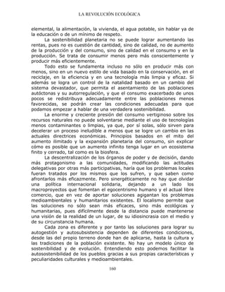 LA REVOLUCIÓN ECOLÓGICA
160
elemental, la alimentación, la vivienda, el agua potable, sin hablar ya de
la educación o de un mínimo de respeto.
La sostenibilidad planetaria no se puede lograr aumentando las
rentas, pues no es cuestión de cantidad, sino de calidad, no de aumento
de la producción y del consumo, sino de calidad en el consumo y en la
producción. Se trata de consumir menos pero más conscientemente y
producir más eficientemente.
Todo esto se fundamenta incluso no sólo en producir más con
menos, sino en un nuevo estilo de vida basado en la conservación, en el
reciclaje, en la eficiencia y en una tecnología más limpia y eficaz. Si
además se logra un control de la natalidad basado en un cambio del
sistema devastador, que permita el asentamiento de las poblaciones
autóctonas y su autorregulación, y que el consumo exacerbado de unos
pocos se redistribuya adecuadamente entre las poblaciones menos
favorecidas, se podrán crear las condiciones adecuadas para que
podamos empezar a hablar de una verdadera sostenibilidad.
La enorme y creciente presión del consumo vertiginoso sobre los
recursos naturales no puede solventarse mediante el uso de tecnologías
menos contaminantes o limpias, ya que, por sí solas, sólo sirven para
decelerar un proceso ineludible a menos que se logre un cambio en las
actuales directrices económicas. Principios basados en el mito del
aumento ilimitado y la expansión planetaria del consumo, sin explicar
cómo es posible que un aumento infinito tenga lugar en un ecosistema
finito y cerrado, tal como es la biosfera.
La descentralización de los órganos de poder y de decisión, dando
más protagonismo a las comunidades, modificando las actitudes
delegativas por otras más participativas, haría que los problemas locales
fueran tratados por los mismos que los sufren, y que saben como
afrontarlos más eficazmente. Pero sinergéticamente no hay que olvidar
una política internacional solidaria, dejando a un lado los
macroproyectos que fomentan el egocentrismo humano y el actual libre
comercio, que en vez de aportar soluciones agigantan los problemas
medioambientales y humanitarios existentes. El localismo permite que
las soluciones no sólo sean más eficaces, sino más ecológicas y
humanitarias, pues difícilmente desde la distancia puede mantenerse
una visión de la realidad de un lugar, de su idiosincrasia con el medio y
de su circunstancia humana.
Cada zona es diferente y por tanto las soluciones para lograr su
autogestión y autosubsistencia dependen de diferentes condiciones,
desde las del propio terreno donde han de aplicarse, hasta la cultura y
las tradiciones de la población existente. No hay un modelo único de
sostenibilidad y de evolución. Entendiendo esto podemos facilitar la
autosostenibilidad de los pueblos gracias a sus propias características y
peculiaridades culturales y medioambientales.
 