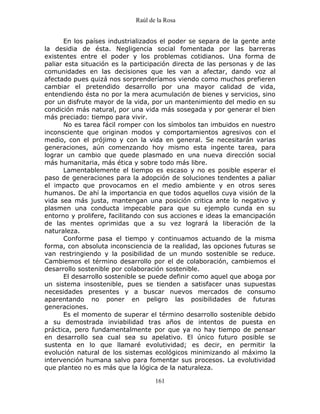 Raúl de la Rosa
161
En los países industrializados el poder se separa de la gente ante
la desidia de ésta. Negligencia social fomentada por las barreras
existentes entre el poder y los problemas cotidianos. Una forma de
paliar esta situación es la participación directa de las personas y de las
comunidades en las decisiones que les van a afectar, dando voz al
afectado pues quizá nos sorprenderíamos viendo como muchos prefieren
cambiar el pretendido desarrollo por una mayor calidad de vida,
entendiendo ésta no por la mera acumulación de bienes y servicios, sino
por un disfrute mayor de la vida, por un mantenimiento del medio en su
condición más natural, por una vida más sosegada y por generar el bien
más preciado: tiempo para vivir.
No es tarea fácil romper con los símbolos tan imbuidos en nuestro
inconsciente que originan modos y comportamientos agresivos con el
medio, con el prójimo y con la vida en general. Se necesitarán varias
generaciones, aún comenzando hoy mismo esta ingente tarea, para
lograr un cambio que quede plasmado en una nueva dirección social
más humanitaria, más ética y sobre todo más libre.
Lamentablemente el tiempo es escaso y no es posible esperar el
paso de generaciones para la adopción de soluciones tendentes a paliar
el impacto que provocamos en el medio ambiente y en otros seres
humanos. De ahí la importancia en que todos aquellos cuya visión de la
vida sea más justa, mantengan una posición critica ante lo negativo y
plasmen una conducta impecable para que su ejemplo cunda en su
entorno y prolifere, facilitando con sus acciones e ideas la emancipación
de las mentes oprimidas que a su vez logrará la liberación de la
naturaleza.
Conforme pasa el tiempo y continuamos actuando de la misma
forma, con absoluta inconsciencia de la realidad, las opciones futuras se
van restringiendo y la posibilidad de un mundo sostenible se reduce.
Cambiemos el término desarrollo por el de colaboración, cambiemos el
desarrollo sostenible por colaboración sostenible.
El desarrollo sostenible se puede definir como aquel que aboga por
un sistema insostenible, pues se tienden a satisfacer unas supuestas
necesidades presentes y a buscar nuevos mercados de consumo
aparentando no poner en peligro las posibilidades de futuras
generaciones.
Es el momento de superar el término desarrollo sostenible debido
a su demostrada inviabilidad tras años de intentos de puesta en
práctica, pero fundamentalmente por que ya no hay tiempo de pensar
en desarrollo sea cual sea su apelativo. El único futuro posible se
sustenta en lo que llamaré evolutividad; es decir, en permitir la
evolución natural de los sistemas ecológicos minimizando al máximo la
intervención humana salvo para fomentar sus procesos. La evolutividad
que planteo no es más que la lógica de la naturaleza.
 