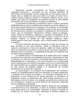 LA REVOLUCIÓN ECOLÓGICA
162
Desarrollar significa incrementar de forma cuantitativa la
capacidad económica y consumista de una creciente población. El
crecimiento ha aumentado el poder adquisitivo de unos pocos, pero en
ningún caso la calidad de vida, pues ésta no se basa en tener más y
mejores coches, teléfonos móviles o microondas. Además de que no es
posible que todos los habitantes del planeta accedan a este sistema
consumista con lo cual se produce un agravio comparativo.
El crecimiento económico se estructura como si pudiera aumentar
indefinidamente lo cual es inviable pues el planeta no puede sostener un
incremento infinito de recursos y desechos. Sin embargo, la evolutividad
es un movimiento cualitativo no cuantitativo, pues no hay que aumentar
los recursos sino la eficacia en su gestión y redistribución. No se trata de
crecer sino de diversificar eficazmente. Permitir donde se bloquea,
reducir donde se amontona, logrando un equilibrio homeostático de la
relación entre el ser humano y la naturaleza: es dar y recibir en vez de
expoliar. Mejorar la calidad de vida dándole sustancia, valor,
revalorizando la vida como concepto, como vivencia desde lo profundo a
lo sagrado.
La actual actividad económica acrecienta el flujo de recursos de
baja entropía en una sola dirección, desde la naturaleza hacia el
consumo, retornando en forma de desecho. Hablar de futuro significa
parar el crecimiento económico e incluso revertir el proceso buscando el
equilibrio entre el consumo y la capacidad de absorber el resultante final
por parte de los ecosistemas.
La realidad indica la innecesaridad de la destrucción como modelo
económico para solventar los problemas de escasez. Justamente es todo
lo contrario, se trata de favorecer una política económica basada en la
sostenibilidad de la naturaleza, en el uso coherente con la evolutividad
de las riquezas que nos brinda la naturaleza, junto con el reencuentro de
los conocimientos de la sabiduría popular, muchos de ellos ya perdidos
en esta guerra del progreso debido a la destrucción de muchas
poblaciones, de sus culturas y saberes.
La conservación y la utilización del conocimiento aún existente,
traerán un indudable beneficio para la humanidad. El empleo terapéutico
y alimenticio de multitud de plantas y de elementos existentes en la
naturaleza, el uso racional de las tierras agrícolas, la silvicultura, la
explotación minera no destructiva del medio puede acercarnos a una
interrelación entre lo humano y lo ecológico que permita la evolución de
los ecosistemas, variando la actual dirección del desarrollo sostenible
que en realidad es insostenible.
Una esperanzada denominación desde el punto de vista ecológico
y humanitario es el no desarrollo, es decir la verdadera sostenibilidad
como paso previo a la evolutividad. Comienza la tarea de reandar lo
andado por un camino equivocado, reparando lo dañado tratando de
 