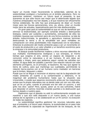 Raúl de la Rosa
163
lograr un mundo mejor favoreciendo la solidaridad, además de la
sostenibilidad ecológica y humanitaria en el ámbito planetario. Pero no
queremos sostener, mantener un futuro igual al presente, lo que
queremos es que este futuro sea mejor que el deteriorado legado que
nuestros antepasados nos han dejado, y al que nosotros tan eficazmente
hemos colaborado. No sólo hay que preocuparse de dejar un mundo
mejor para las futuras generaciones, sino, ya, ahora, crear un mundo
mejor para las actuales, especialmente para los más desfavorecidos.
Un gran paso para la sostenibilidad es que en vez de beneficiar por
eliminar la biodiversidad, por ejemplo cortando árboles y destruyendo
biotopos, cobrar por cuidarlos y aumentarlos, extrayendo de ellos las
múltiples riquezas que contienen pero de una forma evolutiva. La tala de
árboles indiscriminada, la ganadería y agricultura masivas terminan
destruyendo la tierra y en la actualidad son poco rentables en
comparación con otras posibilidades más respetuosas con la naturaleza.
Entonces la protección del medio ambiente pasa a ser un incremento en
el coste de producción a un valor añadido y un beneficio económico para
la empresa o la comunidad productora.
El bosque puede facilitarnos madera y otros recursos obtenidos de
sus múltiples manifestaciones biológicas y sus sinergias, al mismo
tiempo que oxigena el aire, siendo un espacio de relajación y de
comunión entre la naturaleza y el ser humano. El aire debe ser
respirable y limpio, para que podamos seguir viendo las estrellas con
nitidez. El agua debe ser potable y permitir una relación natural con este
elemento primigenio, es el principio, el bautismo. No hay que agotar la
tierra de cultivo, para que mantenga sus cualidades, permitiendo la
relación tierra-cosmos con el ser humano como mediador sin barreras
que lo limiten, bloqueen y aíslen.
Puede que no se llegue a reconocer el alcance real de la degradación del
medio ambiente en cuanto a su contaminación y deterioro, ni la
magnitud del problema humanitario hasta que la situación sea
irreversible, o puede que sepamos reconocerlo antes por los inequívocos
avisos que la propia naturaleza nos va dando cada vez con voz más alta,
que ya es un grito, cuando al principio era tan sólo un susurro, y ese
grito nos dice: ¡parar! Pero, quizás, parar ya no sea suficiente, habrá
que desandar el camino recorrido creando puentes a la destrucción que
hemos dejado a nuestro paso.
Esperemos que el planeta no esté lo suficientemente enojado con
nosotros y que aún esté dispuesto a un nuevo pacto, a una nueva
alianza de no agresión y sí de colaboración en un fin común: la evolución
de todas las especies.
La sostenibilidad significa gestionar los recursos naturales para
que el presente y el futuro sean mejores, la evolutividad es un paso más
allá, permitiendo la capacidad de regeneración de los bosques, de los
 