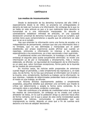 Raúl de la Rosa
165
CAPÍTULO 8
Los medios de incomunicación
Desde la declaración de los derechos humanos del año 1948 y
especialmente desde la de 1963, se proclama sin ambigüedades el
derecho de todo ser humano a la información. Sin embargo de lo que no
se habla en este artículo es que a lo que realmente tiene derecho la
humanidad es a una información manipulada. Es absurdo y
contradictorio establecer infinidad de artículos, en una supuesta
declaración universal de derechos humanos que nunca se cumplen; qué
sentido tiene pues comprometerse a aquello que de antemano se sabe
que no se va a cumplir.
Hay que entender la información como una forma de acceder a la
independencia de pensamiento, siempre que sea una información libre y
no limitada, que no sea delimitada y manipulada por el poder
establecido; por propia experiencia puedo afirmar que cuando un
reportaje, entrevista o información no interesa a los poderes,
especialmente a los económicos, es o bien seccionado o bien suprimido.
El profesional recibe una información, la investiga y la difunde, sin
embargo el segundo paso queda actualmente eliminado: se recibe una
información ya de por sí manipulada y directamente, más o menos
elaborada, se difunde. La rigurosidad de investigación de la información,
es un paso que, salvo honrosas excepciones, forma parte de la leyenda
de los medios de comunicación.
En muchos casos, las noticias están preparadas de antemano
cuando llegan al periodista, y éste simplemente las reproduce o, en todo
caso, les da forma. Ya no hay que amenazar al informador con el exilio o
la muerte, sino, simplemente, facilitarle su trabajo; así la información -la
que interesa-, rodeada de determinadas prebendas hacia el periodista o
el medio en que trabaja, se difunde.
Los favores directos expresamente pedidos o simplemente
aceptados, pequeños detalles que plantean una corriente que impide la
crítica con detenimiento y acepta la forma como contenido. Es la
corrupción clara o camuflada, evidente o soterrada.
Todo ello contribuye a la pérdida de credibilidad entre la gente de
los medios de comunicación, sin embargo se ha creado una cultura
alrededor de éstos, en la cual la población dirige su atención hacia ellos
de forma rutinaria, con lo que a pesar de esta cierta incredulidad queda
empapado de noticias, comunicados y publicidades que van
impregnando su mente, dejando un poso que a fin de cuentas será
decisivo a la hora de adoptar decisiones.
 