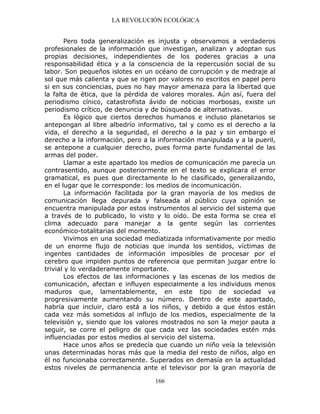 LA REVOLUCIÓN ECOLÓGICA
166
Pero toda generalización es injusta y observamos a verdaderos
profesionales de la información que investigan, analizan y adoptan sus
propias decisiones, independientes de los poderes gracias a una
responsabilidad ética y a la consciencia de la repercusión social de su
labor. Son pequeños islotes en un océano de corrupción y de medraje al
sol que más calienta y que se rigen por valores no escritos en papel pero
si en sus conciencias, pues no hay mayor amenaza para la libertad que
la falta de ética, que la pérdida de valores morales. Aún así, fuera del
periodismo cínico, catastrofista ávido de noticias morbosas, existe un
periodismo crítico, de denuncia y de búsqueda de alternativas.
Es lógico que ciertos derechos humanos e incluso planetarios se
antepongan al libre albedrío informativo, tal y como es el derecho a la
vida, el derecho a la seguridad, el derecho a la paz y sin embargo el
derecho a la información, pero a la información manipulada y a la pueril,
se antepone a cualquier derecho, pues forma parte fundamental de las
armas del poder.
Llamar a este apartado los medios de comunicación me parecía un
contrasentido, aunque posteriormente en el texto se explicara el error
gramatical, es pues que directamente lo he clasificado, generalizando,
en el lugar que le corresponde: los medios de incomunicación.
La información facilitada por la gran mayoría de los medios de
comunicación llega depurada y falseada al público cuya opinión se
encuentra manipulada por estos instrumentos al servicio del sistema que
a través de lo publicado, lo visto y lo oído. De esta forma se crea el
clima adecuado para manejar a la gente según las corrientes
económico-totalitarias del momento.
Vivimos en una sociedad mediatizada informativamente por medio
de un enorme flujo de noticias que inunda los sentidos, víctimas de
ingentes cantidades de información imposibles de procesar por el
cerebro que impiden puntos de referencia que permitan juzgar entre lo
trivial y lo verdaderamente importante.
Los efectos de las informaciones y las escenas de los medios de
comunicación, afectan e influyen especialmente a los individuos menos
maduros que, lamentablemente, en este tipo de sociedad va
progresivamente aumentando su número. Dentro de este apartado,
habría que incluir, claro está a los niños, y debido a que éstos están
cada vez más sometidos al influjo de los medios, especialmente de la
televisión y, siendo que los valores mostrados no son la mejor pauta a
seguir, se corre el peligro de que cada vez las sociedades estén más
influenciadas por estos medios al servicio del sistema.
Hace unos años se predecía que cuando un niño veía la televisión
unas determinadas horas más que la media del resto de niños, algo en
él no funcionaba correctamente. Superados en demasía en la actualidad
estos niveles de permanencia ante el televisor por la gran mayoría de
 
