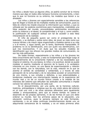 Raúl de la Rosa
167
los niños y desde hace ya algunos años, se podría concluir de la misma
manera que algo en todos ellos tampoco funciona correctamente, o bien
que lo que no funciona es su entorno, los modelos que tienen a su
alrededor.
Los niños y jóvenes son especialmente sensibles a las referencias
que les llegan a través de los múltiples medios de comunicación, pues su
falta de criterio les impide enjuiciar la información que reciben, y que es
utilizada por los poderes económicos para manipularles, creándoles una
falsa acepción del mundo, provocándoles sentimientos encontrados
entre la violencia y el deseo, la competitividad y el lujo y, como colofón,
la justificación de cualquier actitud con tal de acceder a esta falsa
interpretación de la realidad.
El niño de pequeño quiere ser como el protagonista de la
televisión, y se disfraza y actúa como ellos, de joven se viste como sus
nuevos héroes y de mayor sigue enganchado a modelos ajenos a su vida
y a él mismo, y sigue siendo, por lo tanto, fácilmente manipulable. El
problema no es la identificación, sino con quién nos identificamos, con
qué nos reconocemos. Y sin duda que los actuales modelos de
identificación que nos ofrecen los grandes medios de comunicación, no
son los más edificantes.
De todas formas, especialmente a los niños y a los jóvenes les
falta conocimiento del mundo, y esto es fundamental para llegar luego al
desprendimiento de lo únicamente material y de las necesidades que
impone el sistema. Es una época, la niñez y la juventud, donde se puede
modelar el espíritu mediante el ejercicio de lo bueno y lo verdadero
inherente en uno mismo, es una época de experimentación y relación
con los demás, con la naturaleza, con la vida, relación en la que se
asienta el sentido de cordialidad y solidaridad, y a través de esta
percepción de la comunidad y de la naturaleza acceder al conocimiento
de uno mismo, a sus virtudes y defectos, a sus potencialidades y
tendencias mediante una interiorización basada en la experiencia del
mundo real y no de un mundo ficticio creado a la medida de los
intereses del sistema que dificultan las actitudes comunitarias e impide
conocer los valores intrínsecos de cada cual.
Es el descubrimiento, por una parte, de la herencia cultural,
histórica, antropológica o religiosa que da una visión plena del entorno
en el cual uno vive y de otras opciones diferentes pero igualmente
validas y enriquecedoras, pero que al mismo tiempo no castra el
desarrollo de las propias opiniones, ni de las formas en que uno debe
ordenar su mundo. Son los primeros pasos de la educación, una
educación continua, pues la persona siempre se está formando,
cambiando, y es en estas continuas transformaciones donde uno va
adquiriendo consciencia de la realidad, y es en estos primeros años
 
