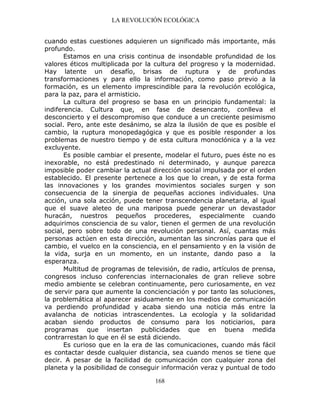 LA REVOLUCIÓN ECOLÓGICA
168
cuando estas cuestiones adquieren un significado más importante, más
profundo.
Estamos en una crisis continua de insondable profundidad de los
valores éticos multiplicada por la cultura del progreso y la modernidad.
Hay latente un desafío, brisas de ruptura y de profundas
transformaciones y para ello la información, como paso previo a la
formación, es un elemento imprescindible para la revolución ecológica,
para la paz, para el armisticio.
La cultura del progreso se basa en un principio fundamental: la
indiferencia. Cultura que, en fase de desencanto, conlleva el
desconcierto y el descompromiso que conduce a un creciente pesimismo
social. Pero, ante este desánimo, se alza la ilusión de que es posible el
cambio, la ruptura monopedagógica y que es posible responder a los
problemas de nuestro tiempo y de esta cultura monoclónica y a la vez
excluyente.
Es posible cambiar el presente, modelar el futuro, pues éste no es
inexorable, no está predestinado ni determinado, y aunque parezca
imposible poder cambiar la actual dirección social impulsada por el orden
establecido. El presente pertenece a los que lo crean, y de esta forma
las innovaciones y los grandes movimientos sociales surgen y son
consecuencia de la sinergia de pequeñas acciones individuales. Una
acción, una sola acción, puede tener transcendencia planetaria, al igual
que el suave aleteo de una mariposa puede generar un devastador
huracán, nuestros pequeños procederes, especialmente cuando
adquirimos consciencia de su valor, tienen el germen de una revolución
social, pero sobre todo de una revolución personal. Así, cuantas más
personas actúen en esta dirección, aumentan las sincronías para que el
cambio, el vuelco en la consciencia, en el pensamiento y en la visión de
la vida, surja en un momento, en un instante, dando paso a la
esperanza.
Multitud de programas de televisión, de radio, artículos de prensa,
congresos incluso conferencias internacionales de gran relieve sobre
medio ambiente se celebran continuamente, pero curiosamente, en vez
de servir para que aumente la concienciación y por tanto las soluciones,
la problemática al aparecer asiduamente en los medios de comunicación
va perdiendo profundidad y acaba siendo una noticia más entre la
avalancha de noticias intrascendentes. La ecología y la solidaridad
acaban siendo productos de consumo para los noticiarios, para
programas que insertan publicidades que en buena medida
contrarrestan lo que en él se está diciendo.
Es curioso que en la era de las comunicaciones, cuando más fácil
es contactar desde cualquier distancia, sea cuando menos se tiene que
decir. A pesar de la facilidad de comunicación con cualquier zona del
planeta y la posibilidad de conseguir información veraz y puntual de todo
 