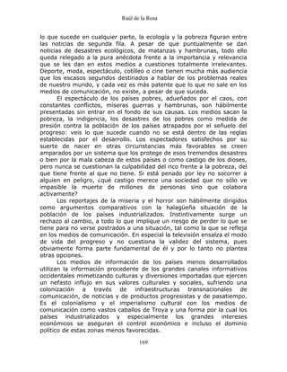 Raúl de la Rosa
169
lo que sucede en cualquier parte, la ecología y la pobreza figuran entre
las noticias de segunda fila. A pesar de que puntualmente se dan
noticias de desastres ecológicos, de matanzas y hambrunas, todo ello
queda relegado a la pura anécdota frente a la importancia y relevancia
que se les dan en estos medios a cuestiones totalmente irrelevantes.
Deporte, moda, espectáculo, cotilleo o cine tienen mucha más audiencia
que los escasos segundos destinados a hablar de los problemas reales
de nuestro mundo, y cada vez es más patente que lo que no sale en los
medios de comunicación, no existe, a pesar de que suceda.
El espectáculo de los países pobres, adueñados por el caos, con
constantes conflictos, míseras guerras y hambrunas, son hábilmente
presentadas sin entrar en el fondo de sus causas. Los medios sacan la
pobreza, la indigencia, los desastres de los pobres como medida de
presión contra la población de los países atrapados por el señuelo del
progreso: veis lo que sucede cuando no se está dentro de las reglas
establecidas por el desarrollo. Los espectadores satisfechos por su
suerte de nacer en otras circunstancias más favorables se creen
amparados por un sistema que los protege de esos tremendos desastres
o bien por la mala cabeza de estos países o como castigo de los dioses,
pero nunca se cuestionan la culpabilidad del rico frente a la pobreza, del
que tiene frente al que no tiene. Si está penado por ley no socorrer a
alguien en peligro, ¿qué castigo merece una sociedad que no sólo ve
impasible la muerte de millones de personas sino que colabora
activamente?
Los reportajes de la miseria y el horror son hábilmente dirigidos
como argumentos comparativos con la halagüeña situación de la
población de los países industrializados. Instintivamente surge un
rechazo al cambio, a todo lo que implique un riesgo de perder lo que se
tiene para no verse postrados a una situación, tal como la que se refleja
en los medios de comunicación. En especial la televisión ensalza el modo
de vida del progreso y no cuestiona la validez del sistema, pues
obviamente forma parte fundamental de él y por lo tanto no plantea
otras opciones.
Los medios de información de los países menos desarrollados
utilizan la información procedente de los grandes canales informativos
occidentales mimetizando culturas y diversiones importadas que ejercen
un nefasto influjo en sus valores culturales y sociales, sufriendo una
colonización a través de infraestructuras transnacionales de
comunicación, de noticias y de productos progresistas y de pasatiempo.
Es el colonialismo y el imperialismo cultural con los medios de
comunicación como vastos caballos de Troya y una forma por la cual los
países industrializados y especialmente los grandes intereses
económicos se aseguran el control económico e incluso el dominio
político de estas zonas menos favorecidas.
 
