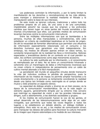 LA REVOLUCIÓN ECOLÓGICA
170
Los poderosos controlan la información, y por lo tanto limitan la
manifestación de los derechos y reivindicaciones de los más débiles,
pues manejan y distorsionan la realidad mediante el filtrado y la
manipulación sobre la base de sus intereses.
De este modo se ignoran culturas, tradiciones y sobre todo los
problemas propios de un país, de una zona o de una comunidad,
impidiéndole advertir las causas que los originan y los profundos
cambios que tienen lugar en otras partes del mundo sometidos a las
mismas circunstancias que ellos. Los grandes medios de comunicación
levantan barreras contra la comunicación intercultural.
Entre las múltiples informaciones con que se bombardea a la
persona, muchas de ellas manipuladas y contradictorias, sólo cabe
establecer un criterio de credibilidad basándose en la fuente de origen.
De ahí la necesidad de fomentar alternativas que permitan una afluencia
de información especialmente relacionada con el consumo y los
derechos humanos que garanticen una total independencia. Sin
embargo, los medios de difusión apenas entran en estos temas, su
constante tergiversación de la realidad les lleva a minimizarlos. Noticias
espaciadas y anecdóticas dentro de un contexto en el cual pierden su
valor, les confiere connotaciones como algo meramente accesorio.
La cultura ha sido sustituida por la información, y el conocimiento
es reemplazado por el dato. No se tiene un conocimiento hilvanado y
coherente sino un maremagno de datos e informaciones inconexas que
no crean criterio ni independencia de pensamiento sino un caldo de
cultivo mental abonado a la fácil manipulación.
La parcelación del mundo en pequeños círculos donde transcurre
la vida del individuo conlleva la pérdida de perspectiva, pues la
información de los medios de masas no permite ampliar horizontes a lo
vivido directamente y la persona va lentamente concibiendo la realidad
desde una óptica tan limitada como restringido es el campo donde se
mueve y éste presenta un aspecto clónico.
La capacidad de diálogo amplio y diverso es un bien escaso; es la
época de la comunicación monotemática. Se ve la vida según un
estrecho agujero, generalmente dirigido por su entorno más cercano
que restringe su capacidad de visión y por los grandes intereses que
dirigen, sutil o abiertamente, a las distintas sociedades y grupos.
Si los medios de comunicación fueran la voz de las gentes, el
actual desarrollo de las telecomunicaciones sería algo de un valor
innegable, que permitiría que todas las voces llegaran a todos los
lugares y se estableciera un debate abierto, un diálogo múltiple y
sinergético. Pero esto no es así, y los medios de comunicación sirven
para manipular los deseos del público para favorecer la cultura mercantil
de la imagen que impone estereotipos a la medida de sus intereses.
 