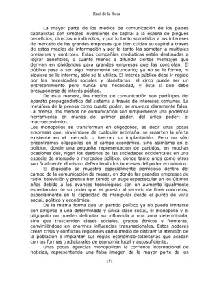 Raúl de la Rosa
171
La mayor parte de los medios de comunicación de los países
capitalistas son simples inversiones de capital a la espera de pingües
beneficios, directos o indirectos, y por lo tanto sometidos a los intereses
de mercado de las grandes empresas que bien cuidan su capital a través
de estos medios de información y por lo tanto los someten a múltiples
presiones y controles. Estas compañías mediáticas están destinadas a
lograr beneficios, o cuanto menos a difundir ciertos mensajes que
derivan en dividendos para grandes empresas que las controlan. El
público pasa a ser algo meramente secundario; ya no se le forma, ni
siquiera se le informa, sólo se le utiliza. El interés público debe ir regido
por las necesidades sociales y planetarias; el circo puede ser un
entretenimiento pero nunca una necesidad, y ésta sí que debe
presuponerse de interés público.
De esta manera, los medios de comunicación son partícipes del
aparato propagandístico del sistema a través de intereses comunes. La
metáfora de la prensa como cuarto poder, se muestra claramente falsa.
La prensa, los medios de comunicación son simplemente una poderosa
herramienta en manos del primer poder, del único poder: el
macroeconómico.
Los monopolios se transforman en oligopolios, es decir unas pocas
empresas que, sirviéndose de cualquier artimaña, se reparten la oferta
existente en el mercado o fuerzan su implantación. Pero no sólo
encontramos oligopolios en el campo económico, sino asimismo en el
político, donde una pequeña representación de partidos, en muchas
ocasiones dos, rigen los destinos de las sociedades occidentales en una
especie de mercado o mercadeo político, donde tanto unos como otros
son finalmente el mismo defendiendo los intereses del poder económico.
El oligopolio se muestra especialmente pernicioso dentro del
campo de la comunicación de masas, en donde las grandes empresas de
radio, televisión y prensa han tenido un auge espectacular en los últimos
años debido a los avances tecnológicos con un aumento igualmente
espectacular de su poder que es puesto al servicio de fines concretos,
especialmente en la capacidad de manipular desde el punto de vista
social, político y económico.
De la misma forma que un partido político ya no puede limitarse
con dirigirse a una determinada y única clase social, el monopolio y el
oligopolio no pueden delimitar su influencia a una zona determinada,
sino que trascienden clases sociales, grupos étnicos y fronteras,
convirtiéndose en enormes influencias transnacionales. Estos poderes
crean crisis y conflictos regionales como medio de distraer la atención de
la población e implantar sus reglas económico-totalitarias que acaban
con las formas tradicionales de economía local y autosuficiente.
Unas pocas agencias monopolizan la corriente internacional de
noticias, representando una falsa imagen de la mayor parte de los
 