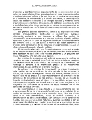 LA REVOLUCIÓN ECOLÓGICA
172
problemas y acontecimientos, especialmente de los que suceden en los
países no desarrollados. Estas agencias dan muy poca información sobre
la realidad de estos países, y la que llega se concentra excesivamente
en la violencia, la inestabilidad y el tópico: el hambre, la desintegración
social, los desastres naturales y las intrigas políticas y militares, como
argumentos para mantener aletargada a la población acomodada, ante
la posibilidad que si se comprometen en un cambio las consecuencias les
avoquen a situaciones conflictivas tal como muestran continuamente los
noticiarios.
Los grandes poderes económicos, tienen a su disposición enormes
partidas presupuestarias destinadas a contrarrestar cualquier
información contraria a sus intereses y utilizan los medios de
comunicación para autoalavarse a sí mismos, controlar al poder político,
legislativo y judicial. Si bien los segundos dependen fundamentalmente
del primero, éste a su vez queda a merced del poder económico al
precisar para perpetuarse de los recursos propagandísticos, ya que sin
ellos es imposible acceder al poder político.
El sistema ha elaborado una ficción implantada como real a través
de los medios de comunicación y de los beneficiados del propio sistema
para aparecer no sólo como una realidad presente y un proyecto con
futuro halagüeño, sino como la única opción.
Los medios de propaganda del sistema logran que la realidad se
convierta en una emotividad superficial, un sentimentalismo pasajero,
tan pasajero como la propia noticia. Es la cultura de la trivialidad. Se
restringe el derecho a la información gracias a los mecanismos
informáticos de gran control en el ámbito mundial.
La cultura y los medios de comunicación de masas transforman
toda realidad en un espectáculo. La vida privada de las personas, la
política, los sucesos, las tragedias, la vida y la muerte, todo se trivializa.
Aquello que no se preste a la espectacularización es eliminado de los
contenidos de información de los grandes medios. Es un mundo de
fantasía contextualizado para el placer y la puerilidad, aunque sea la
más espantosa tragedia. Así lo real aparece casi como imaginario, y lo
imaginario se transforma de la mano de estos intereses en lo real
edificando un nuevo universo.
La superficialidad, el espectáculo y el sensacionalismo son los
argumentos de fondo de programas informativos y de los debates de los
medios de comunicación, para tratar cualquier tema, bien sea el más
banal o el más problemático, nunca el análisis profundo y la
contemplación de otras posibilidades. Son vehículos de la sordidez del
mundo, bien sea por desastres naturales, guerras, conflictos o por las
escabrosas intimidades que resaltan lo destructivo y lo morboso sin dar
opción a entrever que existen otras formas, otros modos de vivir, otras
 