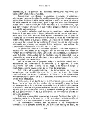 Raúl de la Rosa
173
alternativas, y se generan así actitudes individuales negativas que
trascienden a las de la comunidad.
Experiencias novedosas, propuestas creativas, propagandas
alternativas capaces de solventar problemas ambientales y humanos son
rechazadas. Incluso razonar sobre nuestra posición en esta sociedad y
en este sistema es constreñido, pues luego de este cuestionamiento
puede venir la movilización, la acción destinada a la transformación, algo
que por supuesto, el sistema y sus medios propagandísticos intentan a
toda costa que no suceda.
Los medios alabadores del sistema se constituyen y diversifican en
distintas áreas: nuevas tecnologías, televisión, radio, prensa y personas;
pero nada hay más explícito que alguien alardeando de su posición
social y de su economía para generar envidias y ansias de acumulación y
poder a toda costa, a cualquier precio. La evidencia no puede competir,
ni siquiera dar señales de su existencia frente al cumulo de información
interesada en imponer un modelo único, uniforme, una cultura del
consumo identificada con el tener y no con el ser.
La publicidad directa o indirecta aparenta satisfacer supuestas
necesidades impuestas en su mayoría por los mismos que tratan de
vender. Encontramos una amplia variedad de necesidades, unas reales y
otras ficticias, relacionadas con la fisiología, con la seguridad, con la
valoración personal y social, afectivas o autorrealizativas que la presión
del mercado intenta establecer.
Así se espera que el progreso traiga la felicidad basada en la
destrucción, la acumulación, el consumo y el egoísmo, y como
obviamente por este camino no se llega a la felicidad surge la
insatisfacción como pauta común de los hijos del progreso.
Así, entre el entretenimiento y la información, se crea un
maremagno que impide discernir de lo que se trata. Se invoca
continuamente de forma fraudulenta el derecho a la información,
precisamente para privar de él a la sociedad. Realidad y ficción reunidas
en las dosis adecuadas.
Así llegamos a un punto clave, la información es un derecho y un
deber, pero no sólo de los medios de comunicación, sino de toda
persona que tiene derecho a ser informada veraz e independientemente
y asimismo tiene la obligación moral de informar de sus opiniones, de
aquello que tras haber sido vivido y meditado constituye el argumento
de sus pensamientos y de sus decisiones: es información directa de
persona a persona.
Entonces la capacidad informativa la asume fundamentalmente el
individuo mediante la facultad de recibir, investigar y asimismo difundir
información una vez asentado un criterio libremente adoptado.
La información debería ser educación y no manipulación,
formación de la persona dentro de una dimensión social; es decir, del
 