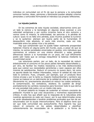 LA REVOLUCIÓN ECOLÓGICA
174
individuo en comunidad con el fin de que la persona y la comunidad
conozcan hechos, ideas, opiniones y libremente puedan adoptar criterios
personales y comunales formulando el individuo sus propias reflexiones.
La injusta justicia
En los extremos de esta injusta sociedad, observamos como por
un lado la ciencia y la tecnología en algunas áreas avanzan a una
velocidad vertiginosa y por contra miramos hacia el otro extremo y
vemos como la miseria, la enfermedad, las penurias y la pérdida de
cultura -pues no es falta sino pérdida, pues muchos pueblos la tuvieron
y se la quitamos- planean por buena parte de la humanidad. El
desequilibrio más absoluto, el vacío más enorme, cada vez más
insalvable entre los países ricos y los pobres.
Hay que comprender que no puede haber realmente prosperidad
habiendo miseria en alguna parte del mundo, pues, a pesar de que se
intenta, no somos sociedades encerradas en guetos, sino individuos que
caminamos al unísono en una misma dirección y estas grandes
diferencias lastran a la humanidad en un pozo, del cual difícilmente
podrá salir hasta que se consiga reequilibrar la balanza mediante la
ecuanimidad social.
Las soluciones parten, por un lado, de la necesidad de reducir
drásticamente el consumo en los pocos países llamados desarrollados y,
por otro, de facilitar los medios necesarios a los más desfavorecidos
para que cubran sus necesidades perentorias y sean capaces por ellos
mismos de satisfacerlas. Reducir el consumo no quiere decir, tal como
se apunta desde los medios interesados, reducir la calidad de vida sino
todo lo contrario. Pues, ¿impedir, por ejemplo, que un producto lleve
menos envase y por lo tanto su impacto medioambiental y sanitario sea
menor se traduce en un detrimento de la calidad de vida de la sociedad?
Obviamente no; precisamente abundará en reducir los costes sanitarios,
la contaminación, los vertederos, etcétera. Es cuestión de dirigir
acertadamente los cambios necesarios para favorecer todo lo que deriva
en una sociedad más justa y en un medio más sano.
El actual sistema es incapaz de sustentar al número creciente de
población mundial lo que crea situaciones y momentos especialmente
críticos. A esto hay que añadir que la respuesta de la naturaleza ante
nuestras agresiones es cada vez mayor, por lo que determinadas zonas
se verán desabastecidas o tendrán problemas puntuales que han de ser
solucionados con la ayuda intercomunitaria. Pero el objetivo tiene que
ser que toda comunidad sea autosuficiente. Para lograrlo hay que
reducir el consumo en los países desarrollados y planificar
coherentemente las necesidades de la población y la forma de
 