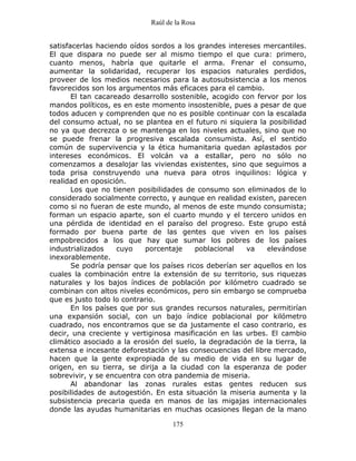 Raúl de la Rosa
175
satisfacerlas haciendo oídos sordos a los grandes intereses mercantiles.
El que dispara no puede ser al mismo tiempo el que cura: primero,
cuanto menos, habría que quitarle el arma. Frenar el consumo,
aumentar la solidaridad, recuperar los espacios naturales perdidos,
proveer de los medios necesarios para la autosubsistencia a los menos
favorecidos son los argumentos más eficaces para el cambio.
El tan cacareado desarrollo sostenible, acogido con fervor por los
mandos políticos, es en este momento insostenible, pues a pesar de que
todos aducen y comprenden que no es posible continuar con la escalada
del consumo actual, no se plantea en el futuro ni siquiera la posibilidad
no ya que decrezca o se mantenga en los niveles actuales, sino que no
se puede frenar la progresiva escalada consumista. Así, el sentido
común de supervivencia y la ética humanitaria quedan aplastados por
intereses económicos. El volcán va a estallar, pero no sólo no
comenzamos a desalojar las viviendas existentes, sino que seguimos a
toda prisa construyendo una nueva para otros inquilinos: lógica y
realidad en oposición.
Los que no tienen posibilidades de consumo son eliminados de lo
considerado socialmente correcto, y aunque en realidad existen, parecen
como si no fueran de este mundo, al menos de este mundo consumista;
forman un espacio aparte, son el cuarto mundo y el tercero unidos en
una pérdida de identidad en el paraíso del progreso. Este grupo está
formado por buena parte de las gentes que viven en los países
empobrecidos a los que hay que sumar los pobres de los países
industrializados cuyo porcentaje poblacional va elevándose
inexorablemente.
Se podría pensar que los países ricos deberían ser aquellos en los
cuales la combinación entre la extensión de su territorio, sus riquezas
naturales y los bajos índices de población por kilómetro cuadrado se
combinan con altos niveles económicos, pero sin embargo se comprueba
que es justo todo lo contrario.
En los países que por sus grandes recursos naturales, permitirían
una expansión social, con un bajo índice poblacional por kilómetro
cuadrado, nos encontramos que se da justamente el caso contrario, es
decir, una creciente y vertiginosa masificación en las urbes. El cambio
climático asociado a la erosión del suelo, la degradación de la tierra, la
extensa e incesante deforestación y las consecuencias del libre mercado,
hacen que la gente expropiada de su medio de vida en su lugar de
origen, en su tierra, se dirija a la ciudad con la esperanza de poder
sobrevivir, y se encuentra con otra pandemia de miseria.
Al abandonar las zonas rurales estas gentes reducen sus
posibilidades de autogestión. En esta situación la miseria aumenta y la
subsistencia precaria queda en manos de las migajas internacionales
donde las ayudas humanitarias en muchas ocasiones llegan de la mano
 
