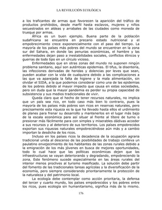 LA REVOLUCIÓN ECOLÓGICA
176
a los traficantes de armas que favorecen la aparición del tráfico de
productos prohibidos, desde marfil hasta esclavos, mujeres y niños
secuestrados en aldeas y arrabales de las ciudades como moneda de
trueque por armas.
África es un buen ejemplo. Buena parte de la población
sudafricana se encuentra en precario estado nutricional y el
empobrecimiento crece exponencialmente con el paso del tiempo. La
mayoría de los países más pobres del mundo se encuentran en la zona
sur del Sahara, en donde las penurias económicas, el hambre y las
enfermedades dejan paso a inestabilidades sociales, conflictos étnicos y
guerras de todo tipo en un círculo vicioso.
Enfermedades que en otras zonas del mundo no suponen ningún
problema sanitario, aquí son auténticas epidemias. El tifus, la disentería,
las infecciones derivadas de heridas y dolencias por leves que sean,
pueden acabar con la vida de cualquiera debido a las complicaciones a
las que va aparejada la falta de higiene y la mala alimentación, sin
olvidar el SIDA, a la que podemos considerar como una de las epidemias
de los pobres debido al mayor impacto que causa en estas sociedades,
pero sin duda que la mayor pandemia es perder su propia capacidad de
subsistencia y sus medios tradicionales de vivir.
Queda claro que el hecho de tener recursos naturales, no implica
que un país sea rico, en todo caso más bien lo contrario, pues la
mayoría de los países más pobres son ricos en reservas naturales, pero
precisamente esta riqueza es la que ha llevado hasta ellos el urdimiento
de planes para frenar su desarrollo y mantenerlos en el lugar más bajo
de la escala económica para así situar al frente al títere de turno o
presionar más fácilmente para con simples y miserables dádivas acceder
a sus recursos y al deterioro de sus territorios. Los países empobrecidos
exportan sus riquezas naturales empobreciéndose aún más y a cambio
importan la desdicha de los ricos.
Incluso en los países ricos la decadencia de la ocupación agraria
tradicional unida al descenso de las posibilidades de trabajo conlleva un
paulatino envejecimiento de los habitantes de las zonas rurales debido a
la emigración de los más jóvenes en busca de mejores oportunidades,
todo lo cual hace que las políticas económicas dejen que las
infraestructuras se vayan deteriorando y degradando, empobreciendo la
zona. Este fenómeno sucede especialmente en las áreas rurales del
interior menos proclives al turismo masificado. La solución debe partir
del fomento de las tradicionales tareas agrícolas y la diversificación de la
economía, pero siempre considerando prioritariamente la protección de
la naturaleza y del patrimonio local.
La ecología debe contemplar como acción prioritaria, la defensa
del tercer y cuarto mundo, los países empobrecidos y los pobres entre
los ricos, pues ecología sin humanitarismo, significa más de lo mismo.
 