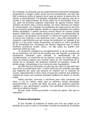 Raúl de la Rosa
177
Sin embargo, es chocante que las organizaciones meramente ecologistas
preponderen y tengan mayor fuerza que las humanitarias. Ha sido más
fácil concienciar sobre el agujero de la capa de ozono, la destrucción de
selvas, la desertificación y la pérdida irreparable de especies, que de la
muerte y los padecimientos de buena parte de la humanidad. Esto es
así, pues los primeros aspectos repercuten de alguna manera sobre
nosotros de forma más o menos directa, tal como informan los medios
de comunicación, sin embargo, los problemas de supervivencia de otros
seres humanos quedan lejanos, siendo en lugares apartados de nuestro
ámbito geográfico o siendo cercanos incluso dentro de nuestro propio
espacio urbanístico, nos quedan remotos en cuanto a la comprensión de
sus causas y sus porqués. Su situación no influye en nuestro bienestar -
al menos eso creemos o eso queremos creer-, pero sólo reduciendo el
consumo y permitiendo que ese exceso de producción se traslade a las
gentes y a las zonas menos favorecidas, se logrará un cierto equilibrio
en la humanidad que minimizará los efectos negativos que la actual
dinámica económica tendrá -tiene-, no sólo sobre los pobres sino
asimismo sobre los ricos.
La revolución ecológica es sinergéticamente la de los pobres y la
de los oprimidos, así como la de aquellos que han logrado un grado de
consciencia suficiente para concebir la necesariedad de la
transformación. La revolución de los pobres, cuenta con pocos aliados,
salvo los propios pobres, que muchas veces no son conscientes de lo
injusto de su situación. No podemos consentir la injusticia, venga de
donde venga, incluyéndose a uno mismo en esta inaceptación.
No sólo hay que denunciar, no sólo hay que decir lo que está mal,
sino cómo se puede hacer bien. Y sobre todo hay que entender que algo
que hagamos por poco que parezca en relación con el conjunto es
mucho, especialmente si otros creen al igual que nosotros que podemos
mejorar las cosas, que nuestras actitudes colaboran en lograr un mundo
mejor.
Habrá derrotas, penurias y sacrificios pero toda revolución las
tiene y ¿no es menos cierto que ya estamos siendo derrotados
personalmente o a través del dolor de otros, que pasamos penurias
ingentes y que sacrificamos nuestras más profundas convicciones en
aras de un sistema injusto?
No hay, pues, mucho que perder y sí todo por ganar. ¿Por qué no
intentarlo?
El precio del progreso
Si por acceder al progreso el precio que hay que pagar es la
pérdida de la paz no sólo en el ámbito mundial sino personal, la pérdida
 