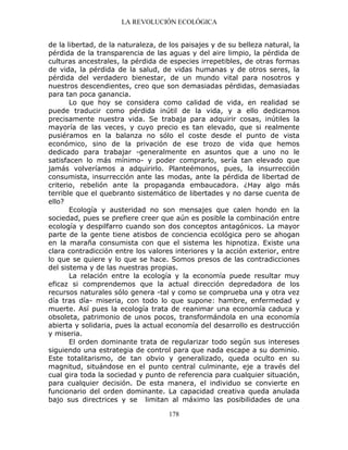LA REVOLUCIÓN ECOLÓGICA
178
de la libertad, de la naturaleza, de los paisajes y de su belleza natural, la
pérdida de la transparencia de las aguas y del aire limpio, la pérdida de
culturas ancestrales, la pérdida de especies irrepetibles, de otras formas
de vida, la pérdida de la salud, de vidas humanas y de otros seres, la
pérdida del verdadero bienestar, de un mundo vital para nosotros y
nuestros descendientes, creo que son demasiadas pérdidas, demasiadas
para tan poca ganancia.
Lo que hoy se considera como calidad de vida, en realidad se
puede traducir como pérdida inútil de la vida, y a ello dedicamos
precisamente nuestra vida. Se trabaja para adquirir cosas, inútiles la
mayoría de las veces, y cuyo precio es tan elevado, que si realmente
pusiéramos en la balanza no sólo el coste desde el punto de vista
económico, sino de la privación de ese trozo de vida que hemos
dedicado para trabajar -generalmente en asuntos que a uno no le
satisfacen lo más mínimo- y poder comprarlo, sería tan elevado que
jamás volveríamos a adquirirlo. Planteémonos, pues, la insurrección
consumista, insurrección ante las modas, ante la pérdida de libertad de
criterio, rebelión ante la propaganda embaucadora. ¿Hay algo más
terrible que el quebranto sistemático de libertades y no darse cuenta de
ello?
Ecología y austeridad no son mensajes que calen hondo en la
sociedad, pues se prefiere creer que aún es posible la combinación entre
ecología y despilfarro cuando son dos conceptos antagónicos. La mayor
parte de la gente tiene atisbos de conciencia ecológica pero se ahogan
en la maraña consumista con que el sistema les hipnotiza. Existe una
clara contradicción entre los valores interiores y la acción exterior, entre
lo que se quiere y lo que se hace. Somos presos de las contradicciones
del sistema y de las nuestras propias.
La relación entre la ecología y la economía puede resultar muy
eficaz si comprendemos que la actual dirección depredadora de los
recursos naturales sólo genera -tal y como se comprueba una y otra vez
día tras día- miseria, con todo lo que supone: hambre, enfermedad y
muerte. Así pues la ecología trata de reanimar una economía caduca y
obsoleta, patrimonio de unos pocos, transformándola en una economía
abierta y solidaria, pues la actual economía del desarrollo es destrucción
y miseria.
El orden dominante trata de regularizar todo según sus intereses
siguiendo una estrategia de control para que nada escape a su dominio.
Este totalitarismo, de tan obvio y generalizado, queda oculto en su
magnitud, situándose en el punto central culminante, eje a través del
cual gira toda la sociedad y punto de referencia para cualquier situación,
para cualquier decisión. De esta manera, el individuo se convierte en
funcionario del orden dominante. La capacidad creativa queda anulada
bajo sus directrices y se limitan al máximo las posibilidades de una
 