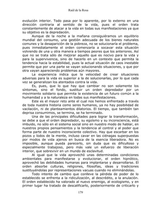 Raúl de la Rosa
179
evolución interior. Todo pasa por lo aparente, por lo externo en una
dirección contraria al sentido de la vida, pues el orden trata
constantemente de atacar a la vida en todas sus manifestaciones ya que
su objetivo es la depredación.
Aunque de la noche a la mañana consiguiéramos un equilibrio
mundial del consumo, una gestión adecuada de los bienes naturales
comunes y la desaparición de la pobreza, no se solucionaría el problema,
pues inmediatamente el orden comenzaría a socavar esta situación
volviendo de una u otra manera a tiempos peores que los anteriores. Así
que no se trata sólo de mejorar aquello que es nocivo para la vida y
para la supervivencia, sino de hacerlo en un contexto que permita la
tendencia hacia la estabilidad, pues la actual situación de caos inestable
permite que por una parte se vayan solucionando situaciones, y que por
otra vayan apareciendo problemas aún mayores.
La experiencia indica que la velocidad de crear situaciones
adversas para la vida es superior a la de solucionarlas, por lo que cada
vez se generalizan los atentados contra la vida.
Es, pues, que lo que hay que cambiar no son solamente los
síntomas, sino el fondo, sustituir un orden depredador por un
movimiento solidario que permita la existencia de un futuro común a la
humanidad y a la naturaleza en todas sus manifestaciones.
Este es el mayor reto ante el cual nos hemos enfrentado a través
de toda nuestra historia como seres humanos, ya no hay posibilidad de
vacilación, ni de planteamientos dilatorios. El tiempo, que también tan
deprisa consumimos, se termina, se ha terminado.
Una de las principales dificultades para lograr la transformación,
se debe a que el orden depredador, su egoísmo y su inconsciencia, está
imbuido, no sólo en el sistema social sino en nuestro modo de hablar, en
nuestros propios pensamientos y la tendencia al control y al poder que
forma parte de nuestro inconsciente colectivo. Hay que escarbar en los
pozos y lodos de la mente, incluso cavar en las ciénagas superpuestas
por modos de vida ajenos en busca de la esencia liberadora. No es
imposible, aunque pueda parecerlo, sin duda que es dificultoso y
especialmente trabajoso, pero más vale un esfuerzo de liberación
interior, que sobrevivir en un mundo de esclavitud.
Al igual que la vida aprovechó unas determinadas condiciones
ambientales para manifestarse y evolucionar, el orden hipnótico,
aprovechó las debilidades humanas para implantarse y desarrollarse. El
orden absorbe culturas, religiones, filosofías, ideas y tradiciones
sustituyéndolas por representaciones vacuas cuando no eliminándolas.
Todo intento de cambio que conlleve la pérdida de poder de lo
establecido se enfrenta a la ridiculización, al descrédito, a la anulación.
El orden establecido ha valorado al nuevo enemigo, al ecologismo, y en
primer lugar ha tratado de descalificarlo, posteriormente de criticarlo y
 