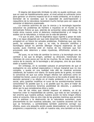 LA REVOLUCIÓN ECOLÓGICA
18
El dogma del desarrollo ilimitado no sólo no puede continuar, sino
que en caso de hipotéticamente parar, el nivel actual es suficiente como
para generar un enorme impacto tal en el medio ambiente, en la salud y
bienestar de la sociedad, que la capacidad de autorreparación y
reequilibrio de la naturaleza necesitará mucho tiempo para ser capaz de
solventar el deterioro ocasionado.
La creencia acérrima de que la ciencia y la tecnología lograrían
solucionar los problemas de hambre e injusticia en el mundo se ha
demostrado ficticia ya que, además de acrecentar estos problemas, ha
traído otros nuevos como el deterioro medioambiental y el riesgo de
acabar con la naturaleza, e incluso con la vida del planeta.
Y lo que es peor, esta fe dogmática sigue vigente a pesar de todo
ello y se sigue abogando por que este desarrollo científico y tecnológico
arreglará en un futuro los actuales problemas. Problemas que, por otra
parte, ha colaborado a crear y, es más, la dirección científica y
tecnológica actual no permite albergar ninguna esperanza de que
suceda, pues mientras esté en manos de los intereses que han
provocado este deterioro y estas injusticias, difícilmente variará su
rumbo.
Así pues, no se trata de cambiar la ciencia y la tecnología sino de
cambiar a los que la dirigen, cambiar su dirección, transmutar los
intereses de unos pocos por los de los muchos. No se trata de estar en
contra de la ciencia, de la tecnología y del progreso, sino de que éstos
estén a nuestro favor.
Sin embargo, en la sociedad subyace el pensamiento de que el
ecologismo es una actitud especulativa e incluso marginal que no nos
compete, y queda en una realidad más allá de nuestras acciones
cotidianas, de nuestro vivir diario. En buena parte de la gente, no existe
la conciencia de que sus actos tengan efectos tan adversos como en
realidad los tienen, pues en pro del consumo se les oculta el poder de su
decisión personal y su efecto en el medio ambiente y en la injusticia
social, pero ¿podrían modificar el curso de los acontecimientos siendo
conscientes? Es posible que sí, y es posible que no, pero al tratar de
despertar la conciencia tenemos posibilidad de elección, y podemos
obrar por lo que consideramos ético y justo.
Uno de los mitos que intenta imponer el sistema, es el de
hacernos creer la imposibilidad de cambio, que todo es tan complejo y
tan enorme que nuestra actitud, nuestra acción no tiene ningún efecto
sobre el conjunto. Esta es otra más de las grandes mentiras que permite
que la pobreza y la destrucción de la naturaleza aumenten, pues
precisamente es con nuestras actitudes, con nuestras acciones con las
que se fomentan, y cambiándolas también podremos corregir sus
efectos, pues una pequeña acción puede desencadenar un movimiento
progresivo y exponencial, no sólo en nuestra vida, sino también en la de
 