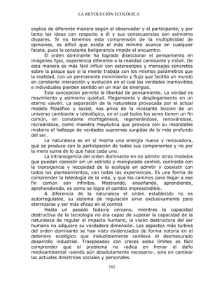LA REVOLUCIÓN ECOLÓGICA
182
explica de diferente manera según el observador y el participante, y por
tanto las ideas con respecto a él y sus consecuencias son asimismo
dispares. Si no tenemos esta comprensión de la multiplicidad de
opiniones, es difícil que exista el más mínimo avance en cualquier
faceta, pues la constante beligerancia impide el encuentro.
El orden dominante ha logrado diseccionar el pensamiento en
imágenes fijas, experiencia diferente a la realidad cambiante y móvil. De
esta manera es más fácil influir con estereotipos y mensajes concretos
sobre la psique que si la mente trabaja con los mismos parámetros que
la realidad, con un permanente movimiento y flujo que facilita un mundo
en constante interacción y evolución en el cual las verdades inamovibles
e individuales pierden sentido en un mar de sinergias.
Esta concepción permite la libertad de pensamiento. La verdad es
movimiento y asimismo quietud. Plegamiento y desplegamiento en un
eterno vaivén. La separación de la naturaleza provocada por el actual
modelo filosófico y social, nos priva de la incesante lección de un
universo cambiante y teleológico, en el cual todos los seres tienen un fin
común, en constante morfogénesis, regenerándose, renovándose,
recreándose, como maestra mayéutica que provoca con su insondable
misterio el hallazgo de verdades supremas surgidas de lo más profundo
del ser.
La naturaleza es en sí misma una energía nueva y renovadora,
que se produce con la participación de todos sus componentes y no por
la mera suma de lo que hace cada uno.
La intransigencia del orden dominante en no admitir otros modelos
que puedan coexistir sin un estricto y manipulado control, contrasta con
la transigencia y necesidad de la ecología en admitir y coexistir con
todos los planteamientos, con todas las experiencias. Es una forma de
comprender la teleología de la vida, y que los caminos para llegar a ese
fin común son infinitos. Mostrando, enseñando, aprendiendo,
aprehendiendo, es como se logra el cambio imprescindible.
A diferencia de la naturaleza el orden establecido no es
autorregulable, su sistema de regulación sirve exclusivamente para
eternizarse y ser más eficaz en el control.
Hasta un pasado todavía cercano, mientras la capacidad
destructiva de la tecnología no era capaz de superar la capacidad de la
naturaleza de regular el impacto humano, la visión destructora del ser
humano no adquiere su verdadera dimensión. Los aspectos más turbios
del orden dominante se han visto evidenciados de forma notoria en el
deterioro ecológico que ineludiblemente conlleva el desmesurado
desarrollo industrial. Traspasados con creces estos límites es fácil
comprender que el problema no radica en frenar el daño
medioambiental -siendo aún absolutamente necesario-, sino en cambiar
las actuales directrices sociales y personales.
 