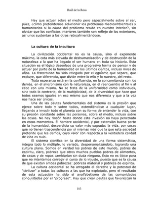 Raúl de la Rosa
183
Hay que actuar sobre el medio pero especialmente sobre el ser,
pues, ¿cómo pretendemos solucionar los problemas medioambientales y
humanitarios si la causa del problema reside en nuestro interior?, sin
olvidar que los conflictos interiores también son reflejo de los exteriores,
así unos sustentan a los otros retroalimentándose.
La cultura de la incultura
La civilización occidental no es la causa, sino el exponente
máximo, la cota más elevada de deshumanización y de destrucción de la
naturaleza a la que ha llegado el ser humano en toda su historia. Esta
situación es el lógico desenlace de una progresiva forma de pensar y de
actuar por parte de la humanidad en los últimos cientos, incluso miles de
años. La fraternidad ha sido relegada por el egoísmo que separa, que
excluye, que diferencia, que divide entre lo mío y lo nuestro, del resto.
Toda esperanza está en la confluencia, en la concomitancia con los
demás, en el sincronismo con la naturaleza, en el reencuentro al fin y al
cabo con uno mismo. No se trata de la uniformidad como individuos,
sino todo lo contrario, de la multiplicidad, de la diversidad que hace que
todos seamos iguales en eso mismo que nos diferencia y que a la vez
nos hace ser únicos.
Una de las pautas fundamentales del sistema es la presión que
ejerce sobre todo y sobre todos, extendiéndose a cualquier lugar,
llegando a invadir todo el planeta con su forma de entender la vida, con
su presión constante sobre las personas, sobre el medio, incluso sobre
las cosas. No hay rincón hasta donde esta invasión no haya penetrado
en estos momentos. El hombre occidental, y por extensión buena parte
de la humanidad, desperdicia su valor más sagrado: la vida, por cosas
que no tienen trascendencia por sí mismas más que la que esta sociedad
pretende que les demos, cuyo valor con respecto a la verdadera calidad
de vida es nulo.
El sistema clonifica en la diversidad de una forma sistemática,
integra todo lo múltiple, lo variado, despersonalizándolo, logrando una
cultura plana. Somos en verdad los pobres de este mundo, pobres de
espíritu, claro, pobreza que otros muchos pueblos pobres de alimentos,
de casas y de ropas cambiarían sin duda ninguna. Esto no es óbice para
que no intentemos corregir el curso de lo injusto, puesto que es la causa
de que existan ambas pobrezas: pobreza material y pobreza de espíritu.
La cultura occidental se ha arrogado el derecho y la potestad de
"civilizar" a todas las culturas a las que ha explotado, pero el resultado
de esta actuación ha sido el analfabetismo de las comunidades
conquistadas por el "progreso". Hay que crear pautas que favorezcan la
 