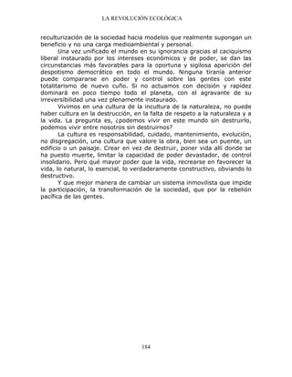 LA REVOLUCIÓN ECOLÓGICA
184
reculturización de la sociedad hacia modelos que realmente supongan un
beneficio y no una carga medioambiental y personal.
Una vez unificado el mundo en su ignorancia gracias al caciquismo
liberal instaurado por los intereses económicos y de poder, se dan las
circunstancias más favorables para la oportuna y sigilosa aparición del
despotismo democrático en todo el mundo. Ninguna tiranía anterior
puede compararse en poder y control sobre las gentes con este
totalitarismo de nuevo cuño. Si no actuamos con decisión y rapidez
dominará en poco tiempo todo el planeta, con el agravante de su
irreversibilidad una vez plenamente instaurado.
Vivimos en una cultura de la incultura de la naturaleza, no puede
haber cultura en la destrucción, en la falta de respeto a la naturaleza y a
la vida. La pregunta es, ¿podemos vivir en este mundo sin destruirlo,
podemos vivir entre nosotros sin destruirnos?
La cultura es responsabilidad, cuidado, mantenimiento, evolución,
no disgregación, una cultura que valore la obra, bien sea un puente, un
edificio o un paisaje. Crear en vez de destruir, poner vida allí donde se
ha puesto muerte, limitar la capacidad de poder devastador, de control
insolidario. Pero qué mayor poder que la vida, recrearse en favorecer la
vida, lo natural, lo esencial, lo verdaderamente constructivo, obviando lo
destructivo.
Y que mejor manera de cambiar un sistema inmovilista que impide
la participación, la transformación de la sociedad, que por la rebelión
pacífica de las gentes.
 
