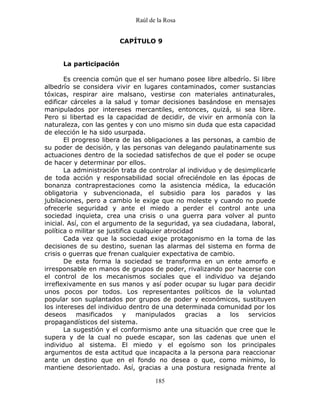 Raúl de la Rosa
185
CAPÍTULO 9
La participación
Es creencia común que el ser humano posee libre albedrío. Si libre
albedrío se considera vivir en lugares contaminados, comer sustancias
tóxicas, respirar aire malsano, vestirse con materiales antinaturales,
edificar cárceles a la salud y tomar decisiones basándose en mensajes
manipulados por intereses mercantiles, entonces, quizá, si sea libre.
Pero si libertad es la capacidad de decidir, de vivir en armonía con la
naturaleza, con las gentes y con uno mismo sin duda que esta capacidad
de elección le ha sido usurpada.
El progreso libera de las obligaciones a las personas, a cambio de
su poder de decisión, y las personas van delegando paulatinamente sus
actuaciones dentro de la sociedad satisfechos de que el poder se ocupe
de hacer y determinar por ellos.
La administración trata de controlar al individuo y de desimplicarle
de toda acción y responsabilidad social ofreciéndole en las épocas de
bonanza contraprestaciones como la asistencia médica, la educación
obligatoria y subvencionada, el subsidio para los parados y las
jubilaciones, pero a cambio le exige que no moleste y cuando no puede
ofrecerle seguridad y ante el miedo a perder el control ante una
sociedad inquieta, crea una crisis o una guerra para volver al punto
inicial. Así, con el argumento de la seguridad, ya sea ciudadana, laboral,
política o militar se justifica cualquier atrocidad
Cada vez que la sociedad exige protagonismo en la toma de las
decisiones de su destino, suenan las alarmas del sistema en forma de
crisis o guerras que frenan cualquier expectativa de cambio.
De esta forma la sociedad se transforma en un ente amorfo e
irresponsable en manos de grupos de poder, rivalizando por hacerse con
el control de los mecanismos sociales que el individuo va dejando
irreflexivamente en sus manos y así poder ocupar su lugar para decidir
unos pocos por todos. Los representantes políticos de la voluntad
popular son suplantados por grupos de poder y económicos, sustituyen
los intereses del individuo dentro de una determinada comunidad por los
deseos masificados y manipulados gracias a los servicios
propagandísticos del sistema.
La sugestión y el conformismo ante una situación que cree que le
supera y de la cual no puede escapar, son las cadenas que unen el
individuo al sistema. El miedo y el egoísmo son los principales
argumentos de esta actitud que incapacita a la persona para reaccionar
ante un destino que en el fondo no desea o que, como mínimo, lo
mantiene desorientado. Así, gracias a una postura resignada frente al
 