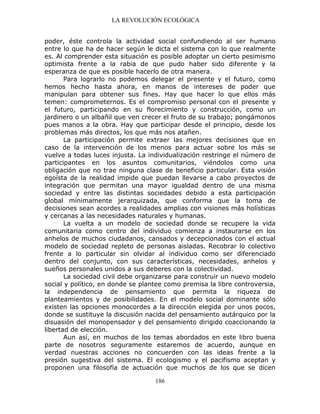 LA REVOLUCIÓN ECOLÓGICA
186
poder, éste controla la actividad social confundiendo al ser humano
entre lo que ha de hacer según le dicta el sistema con lo que realmente
es. Al comprender esta situación es posible adoptar un cierto pesimismo
optimista frente a la rabia de que pudo haber sido diferente y la
esperanza de que es posible hacerlo de otra manera.
Para lograrlo no podemos delegar el presente y el futuro, como
hemos hecho hasta ahora, en manos de intereses de poder que
manipulan para obtener sus fines. Hay que hacer lo que ellos más
temen: comprometernos. Es el compromiso personal con el presente y
el futuro, participando en su florecimiento y construcción, como un
jardinero o un albañil que ven crecer el fruto de su trabajo; pongámonos
pues manos a la obra. Hay que participar desde el principio, desde los
problemas más directos, los que más nos atañen.
La participación permite extraer las mejores decisiones que en
caso de la intervención de los menos para actuar sobre los más se
vuelve a todas luces injusta. La individualización restringe el número de
participantes en los asuntos comunitarios, viéndolos como una
obligación que no trae ninguna clase de beneficio particular. Esta visión
egoísta de la realidad impide que puedan llevarse a cabo proyectos de
integración que permitan una mayor igualdad dentro de una misma
sociedad y entre las distintas sociedades debido a esta participación
global mínimamente jerarquizada, que conforma que la toma de
decisiones sean acordes a realidades amplias con visiones más holísticas
y cercanas a las necesidades naturales y humanas.
La vuelta a un modelo de sociedad donde se recupere la vida
comunitaria como centro del individuo comienza a instaurarse en los
anhelos de muchos ciudadanos, cansados y decepcionados con el actual
modelo de sociedad repleto de personas aisladas. Recobrar lo colectivo
frente a lo particular sin olvidar al individuo como ser diferenciado
dentro del conjunto, con sus características, necesidades, anhelos y
sueños personales unidos a sus deberes con la colectividad.
La sociedad civil debe organizarse para construir un nuevo modelo
social y político, en donde se plantee como premisa la libre controversia,
la independencia de pensamiento que permita la riqueza de
planteamientos y de posibilidades. En el modelo social dominante sólo
existen las opciones monocordes a la dirección elegida por unos pocos,
donde se sustituye la discusión nacida del pensamiento autárquico por la
disuasión del monopensador y del pensamiento dirigido coaccionando la
libertad de elección.
Aun así, en muchos de los temas abordados en este libro buena
parte de nosotros seguramente estaremos de acuerdo, aunque en
verdad nuestras acciones no concuerden con las ideas frente a la
presión sugestiva del sistema. El ecologismo y el pacifismo aceptan y
proponen una filosofía de actuación que muchos de los que se dicen
 