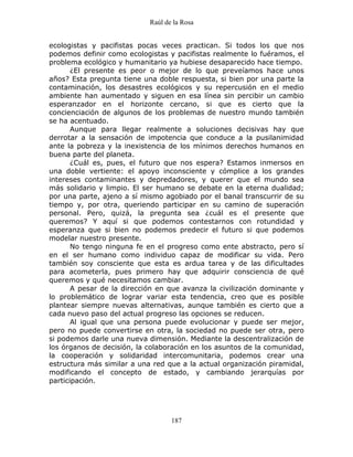 Raúl de la Rosa
187
ecologistas y pacifistas pocas veces practican. Si todos los que nos
podemos definir como ecologistas y pacifistas realmente lo fuéramos, el
problema ecológico y humanitario ya hubiese desaparecido hace tiempo.
¿El presente es peor o mejor de lo que preveíamos hace unos
años? Esta pregunta tiene una doble respuesta, si bien por una parte la
contaminación, los desastres ecológicos y su repercusión en el medio
ambiente han aumentado y siguen en esa línea sin percibir un cambio
esperanzador en el horizonte cercano, si que es cierto que la
concienciación de algunos de los problemas de nuestro mundo también
se ha acentuado.
Aunque para llegar realmente a soluciones decisivas hay que
derrotar a la sensación de impotencia que conduce a la pusilanimidad
ante la pobreza y la inexistencia de los mínimos derechos humanos en
buena parte del planeta.
¿Cuál es, pues, el futuro que nos espera? Estamos inmersos en
una doble vertiente: el apoyo inconsciente y cómplice a los grandes
intereses contaminantes y depredadores, y querer que el mundo sea
más solidario y limpio. El ser humano se debate en la eterna dualidad;
por una parte, ajeno a sí mismo agobiado por el banal transcurrir de su
tiempo y, por otra, queriendo participar en su camino de superación
personal. Pero, quizá, la pregunta sea ¿cuál es el presente que
queremos? Y aquí si que podemos contestarnos con rotundidad y
esperanza que si bien no podemos predecir el futuro si que podemos
modelar nuestro presente.
No tengo ninguna fe en el progreso como ente abstracto, pero sí
en el ser humano como individuo capaz de modificar su vida. Pero
también soy consciente que esta es ardua tarea y de las dificultades
para acometerla, pues primero hay que adquirir consciencia de qué
queremos y qué necesitamos cambiar.
A pesar de la dirección en que avanza la civilización dominante y
lo problemático de lograr variar esta tendencia, creo que es posible
plantear siempre nuevas alternativas, aunque también es cierto que a
cada nuevo paso del actual progreso las opciones se reducen.
Al igual que una persona puede evolucionar y puede ser mejor,
pero no puede convertirse en otra, la sociedad no puede ser otra, pero
si podemos darle una nueva dimensión. Mediante la descentralización de
los órganos de decisión, la colaboración en los asuntos de la comunidad,
la cooperación y solidaridad intercomunitaria, podemos crear una
estructura más similar a una red que a la actual organización piramidal,
modificando el concepto de estado, y cambiando jerarquías por
participación.
 