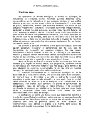 LA REVOLUCIÓN ECOLÓGICA
188
El primer paso
No queremos un mundo ecológico, el mundo es ecológico, la
naturaleza es ecológica, somos nosotros quienes debemos serlo,
integrándonos en la naturaleza en sus procesos vitales, en sus sutiles
abrazos y sonrisas, en una nueva cultura de la concordia. El primer paso
es parar, reflexionar, admitir que nuestros criterios son fruto de los
actuales mecanismos culturales, establecer opiniones independientes,
participar y crear nuestro presente, nuestra vida, nuestro futuro, no
como algo que se vende y que se compra al mejor postor para recibir un
poco de ese Eldorado que pretenden vendernos, sino como algo que no
se vende, que no se compra, pero que se revaloriza día a día con la
independencia, y ésta sólo se consigue echando al invasor de nuestras
vidas, de nuestros pensamientos, de nuestras decisiones. Es, por tanto,
una revolución interior.
No planteo la solución definitiva a este tipo de sociedad, sino una
opción personal; recuperar el compromiso con la vida, con la
humanidad, la recreación de nosotros mismos. No hay mayor
independencia que la libertad de elección, y cuál mejor que detenerse,
meditar y después decidir hacia dónde vamos, qué queremos que sea el
mundo en que vivimos, cómo queremos que sean nuestras vidas y cómo
pretendemos que sea el presente y, por supuesto, el futuro.
Nada de lo que aquí se dice es una verdad suprema que deba ser
acatado para lograr un mundo mejor, son propuestas, opiniones desde
la perspectiva del momento histórico que nos ocupa, pero también de
una situación no concreta, generalizada, no de hoy sino de muchos
tiempos, de muchos lugares, de muchas sociedades.
El principio fundamental de la revolución ecológica no es la
búsqueda de la verdadera opinión, sino que haya libertad de opiniones.
La libertad nace la diversidad y de ella se extrae la verdad más
apropiada a cada caso, a cada situación, a cada cual. Pues la verdad
tiene infinidad de aspectos y si se usurpan otras posibilidades a lo
establecido, aún siendo éste correcto, se pierde la oportunidad de
enriquecerlo. Nada es perfecto, ni nadie infalible, y la convicción
omnímoda es sinónimo de totalitarismo. No hay más que mirar hacia
atrás y comprobar cómo ideas tenidas como ciertas han sido
desacreditadas con el paso del tiempo.
El ecologismo es como una brisa suave que esperemos penetre a
través de esos edificios herméticos y enfermos que hemos creado con la
insolidaridad, tan herméticos que no se puede ver el mundo exterior y
creemos que todo se produce dentro de estos espacios de
incomprensión. Este edificio se explica a sí mismo, pero carece de
sentido en el mundo real, aunque forme parte de él.
 