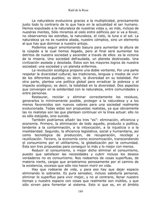 Raúl de la Rosa
189
La naturaleza evoluciona gracias a la multiplicidad, precisamente
justo todo lo contrario de lo que hace en la actualidad el ser humano.
Hemos expulsado a la naturaleza de nuestras vidas y, es más, incluso de
nuestras mentes, Sólo miramos al cielo entre edificios por si va a llover,
no observamos las estrellas, la naturaleza, el cielo, la luna o el sol. La
naturaleza ya no es nuestra aliada, nuestro cómplice, sino un elemento
al que hay que dominar a nuestro antojo.
Podemos seguir amontonando basura para aumentar la altura de
la cúspide a la cual hemos llegado, pero al final será aumentar los
detritos de nuestra sociedad y ascender a través de ellos: es la victoria
de la miseria. Una sociedad defraudada, un planeta destrozado. Una
civilización asolada y desolada. Éstos son los mayores logros de nuestra
sociedad: una sociedad y un planeta enfermos.
La revolución ecológica propone una doble vertiente, Por una parte
respetar la diversidad cultural, las tradiciones, lenguas y modos de vivir
de los diferentes pueblos; es decir, la diversidad en su totalidad. Por
otra parte, plantea una política global para erradicar la pobreza y el
impacto ecológico; es decir, la totalidad en la diversidad. Dos aspectos
que convergen en la solidaridad con la naturaleza, entre comunidades y
entre personas.
Restaurar, reciclar y eliminar correctamente los residuos,
generarlos lo mínimamente posible, proteger a la naturaleza y a los
menos favorecidos son nuevos valores para una sociedad realmente
evolucionada. Todas estas son propuestas realistas, ya que obviamente
las no realistas son las que plantean continuar en la línea actual: ello no
es sólo estúpido, sino suicida.
También podríamos añadir las tres “es”: eliminación, eficiencia y
economía. Primero, la eliminación de todo aquello, producto o política,
tendente a la contaminación, a la intoxicación, a la injusticia o a la
insolidaridad. Segundo, la eficiencia legislativa, social y humanitaria, así
como tecnológica de producción, de recuperación, reciclaje y
reutilización. Tercero, la economía como economización, transcendiendo
el consumismo por el utilitarismo, la globalización por la comunidad.
Ésta son tres propuestas para conseguir lo más y lo mejor con menos.
Reducir el consumismo, o mejor dicho eliminar el consumismo,
puesto que satisfacer las necesidades y cubrir incluso los deseos
verdaderos no es consumismo. Nos rodeamos de cosas superfluas, de
materia inerte, cargas que arrastramos penosamente por el camino de
la existencia, excesos que sólo nos hacen morir en vida.
Hay que rodearse de vida, y para eso hay que dejar espacio
eliminando lo sobrante. Es pura sensatez, incluso sabiduría personal,
eliminar lo superfluo para vivir mejor, y no al contrario, llenar nuestro
tiempo y nuestro espacio con cosas que realmente son inútiles, y que
sólo sirven para fomentar al sistema. Esto si que es, en el ámbito
 