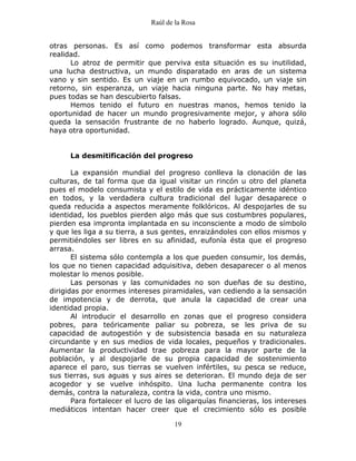Raúl de la Rosa
19
otras personas. Es así como podemos transformar esta absurda
realidad.
Lo atroz de permitir que perviva esta situación es su inutilidad,
una lucha destructiva, un mundo disparatado en aras de un sistema
vano y sin sentido. Es un viaje en un rumbo equivocado, un viaje sin
retorno, sin esperanza, un viaje hacia ninguna parte. No hay metas,
pues todas se han descubierto falsas.
Hemos tenido el futuro en nuestras manos, hemos tenido la
oportunidad de hacer un mundo progresivamente mejor, y ahora sólo
queda la sensación frustrante de no haberlo logrado. Aunque, quizá,
haya otra oportunidad.
La desmitificación del progreso
La expansión mundial del progreso conlleva la clonación de las
culturas, de tal forma que da igual visitar un rincón u otro del planeta
pues el modelo consumista y el estilo de vida es prácticamente idéntico
en todos, y la verdadera cultura tradicional del lugar desaparece o
queda reducida a aspectos meramente folklóricos. Al despojarles de su
identidad, los pueblos pierden algo más que sus costumbres populares,
pierden esa impronta implantada en su inconsciente a modo de símbolo
y que les liga a su tierra, a sus gentes, enraizándoles con ellos mismos y
permitiéndoles ser libres en su afinidad, eufonía ésta que el progreso
arrasa.
El sistema sólo contempla a los que pueden consumir, los demás,
los que no tienen capacidad adquisitiva, deben desaparecer o al menos
molestar lo menos posible.
Las personas y las comunidades no son dueñas de su destino,
dirigidas por enormes intereses piramidales, van cediendo a la sensación
de impotencia y de derrota, que anula la capacidad de crear una
identidad propia.
Al introducir el desarrollo en zonas que el progreso considera
pobres, para teóricamente paliar su pobreza, se les priva de su
capacidad de autogestión y de subsistencia basada en su naturaleza
circundante y en sus medios de vida locales, pequeños y tradicionales.
Aumentar la productividad trae pobreza para la mayor parte de la
población, y al despojarle de su propia capacidad de sostenimiento
aparece el paro, sus tierras se vuelven infértiles, su pesca se reduce,
sus tierras, sus aguas y sus aires se deterioran. El mundo deja de ser
acogedor y se vuelve inhóspito. Una lucha permanente contra los
demás, contra la naturaleza, contra la vida, contra uno mismo.
Para fortalecer el lucro de las oligarquías financieras, los intereses
mediáticos intentan hacer creer que el crecimiento sólo es posible
 