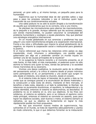 LA REVOLUCIÓN ECOLÓGICA
190
personal, un gran salto y, al mismo tiempo, un pequeño paso para la
humanidad.
Esperemos que la humanidad deje de dar grandes saltos y siga
paso a paso los procesos naturales y sea el individuo quien logre
trascender de sus condicionamientos actuales.
Una sabia postura no es sólo la acción dirigida a la transformación
de aquello que consideramos que no es correcto, sino a uno mismo.
Se plantean las microsoluciones para abarcar las macrosoluciones,
de lo pequeño a lo grande. Aunque sabiendo que las acciones aisladas,
aún siendo imprescindibles, no pueden solucionar la complejidad del
problema humanitario y ecológico a escala planetaria. Hay que plantear
una estrategia sinergética internacional.
En un mundo globalizado en sus carencias y problemas hay que
adquirir una visión transfronteriza dirigida a la cooperación internacional.
Frente a los retos y dificultades que impone la actual globalización de lo
negativo, se impone la cooperación social e institucional para globalizar
lo positivo.
Si el marco referencial que marca las relaciones entre países es algo
insostenible, cruel, inhumano y antiecológico, ¿es posible seguir
gobernados por algo así y pretender cambiar un mundo injusto sin
cambiar una de las causas principales de la injusticia?
Si no juzgamos la historia reciente y el momento presente, es el
más fuerte, el más hábil, el más manipulador, el poderoso quien no sólo
domina la historia sino quien la hace, siendo las personas y la sociedad
meras marionetas de su escenario.
Vivimos una época cualitativa, la revolución parte de la reflexión
del pensamiento actual y la crítica al sistema desde el propio individuo
como participante en él, un pensamiento y una acción que surgen no
sólo desde el intelecto, sino desde la intuición, desde el corazón.
Si el sistema trata de lograr el bienestar de la gente y ésta se ha
creído que se consigue gracias a la acumulación de bienes materiales y
la consecución a toda costa de dinero, mediante el libre mercado, el
beneficio a toda costa, dejando a un lado la solidaridad, la libertad, las
relaciones no puramente económicas, el equilibrio, la independencia y la
propia identidad, entonces el sistema se deshumaniza, se desvitaliza. El
problema no es el sistema en sí, sino sus objetivos. Si los fines son
solidarios, el sistema es solidario, pero si se instaura el egoísmo como
meta principal, entonces el sistema se convierte en asesino, pues para
lograr los objetivos sociales, sean buenos o malos, el sistema siempre se
radicaliza, ya que su objetivo se fundamenta en lograr lo más
rápidamente posible los fines propuestos.
No hay que encontrar nuevos medios de supervivencia, hay
suficientes en el mundo, se trata de repartirlos adecuadamente y usarlos
de modo coherente, lo que sí que debemos fomentar es la instauración
 