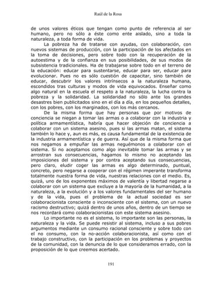 Raúl de la Rosa
191
de unos valores éticos que tengan como punto de referencia al ser
humano, pero no sólo a éste como ente aislado, sino a toda la
naturaleza, a toda forma de vida.
La pobreza ha de tratarse con ayudas, con colaboración, con
nuevos sistemas de producción, con la participación de los afectados en
la toma de decisiones, pero sobre todo con la recuperación de la
autoestima y de la confianza en sus posibilidades, de sus modos de
subsistencia tradicionales. Ha de trabajarse sobre todo en el terreno de
la educación: educar para sustentarse, educar para ser, educar para
evolucionar. Pues no es sólo cuestión de capacitar, sino también de
educar, descubrir los valores intrínsecos a la naturaleza humana,
escondidos tras culturas y modos de vida equivocados. Enseñar como
algo natural en la escuela el respeto a la naturaleza, la lucha contra la
pobreza y la solidaridad. La solidaridad no sólo ante los grandes
desastres bien publicitados sino en el día a día, en los pequeños detalles,
con los pobres, con los marginados, con los más cercanos.
De la misma forma que hay personas que por motivos de
conciencia se niegan a tomar las armas o a colaborar con la industria y
política armamentística, habría que hacer objeción de conciencia a
colaborar con un sistema asesino, pues si las armas matan, el sistema
también lo hace y, aun es más, es causa fundamental de la existencia de
la industria armamentística y de guerra. Así que de la misma forma que
nos negamos a empuñar las armas neguémonos a colaborar con el
sistema. Si no aceptamos como algo inevitable tomar las armas y se
arrostran sus consecuencias, hagamos lo mismo no aceptando las
imposiciones del sistema y por contra aceptando sus consecuencias,
pero claro, eludir coger las armas es algo determinado, puntual,
concreto, pero negarse a cooperar con el régimen imperante transforma
totalmente nuestra forma de vida, nuestras relaciones con el medio. Es,
quizá, uno de los exponentes máximos de valentía y libertad negarse a
colaborar con un sistema que excluye a la mayoría de la humanidad, a la
naturaleza, a la evolución y a los valores fundamentales del ser humano
y de la vida, pues el problema de la actual sociedad es ser
colaboracionista consciente o inconsciente con el sistema, con un nuevo
racismo destructivo; quizá dentro de unos años, dentro de un tiempo se
nos recordará como colaboracionistas con este sistema asesino.
Lo importante no es el sistema, lo importante son las personas, la
naturaleza y la vida. Se puede resistir al sistema, incluso a sus pobres
argumentos mediante un consumo racional consciente y sobre todo con
el no consumo, con la no-acción colaboracionista, así como con el
trabajo constructivo, con la participación en los problemas y proyectos
de la comunidad, con la denuncia de lo que consideramos errado, con la
proposición de lo que creemos acertado.
 