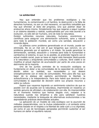 LA REVOLUCIÓN ECOLÓGICA
192
La solidaridad
Hay que entender que los problemas ecológicos y los
humanitarios, la contaminación y el hambre, la destrucción y la falta de
derechos humanos, no son un mal necesario, un sacrificio ineludible que
hay que ofrendar al ídolo del progreso, sino que podrían dejar de
producirse ahora mismo. Simplemente hay que negarse a seguir sujetos
a un sistema obsoleto y radical, sustituyéndolo por uno más acorde a la
evolución, no sólo del ser humano, sino de toda la naturaleza.
Existen suficientes recursos naturales, humanos, económicos y
científicos para asegurar una alimentación suficiente, sana y natural
para toda la población mundial, así como una sanidad, educación y
vivienda digna.
La pobreza como problema generalizado en el mundo, puede ser
eliminada. No es un mal con el que tengamos que convivir, es un
problema generado por el egoísmo y el miedo. Se puede garantizar la
alimentación, sanidad, educación y vivienda para toda la humanidad si
cambiamos el sistema, lo que no es posible, es pretender lograrlo con el
actual modelo social, pues se basa en lograr este bienestar destruyendo
a la naturaleza y aniquilando comunidades y culturas. Será viable si se
modifica el actual régimen de acumulación por parte de unos pocos en
detrimento de la mayoría.
Uno de los puntos centrales de la revolución ecológica se
fundamenta en dotar a las comunidades de la capacidad de controlar y
decidir sobre su realidad, sus necesidades y sus deseos
sinergéticamente con el resto de comunidades. Pero para ello hay que
bajar de la atalaya del egoísmo permitiendo la libertad, la
autosuficiencia y la independencia. Para esto habrá que devolver a las
comunidades la capacidad de decisión sobre sus propios recursos y
sobre su cultura.
Espero que vayamos logrando un sentimiento colectivo de que es
posible vivir de acuerdo con la naturaleza, imprimiendo en nosotros un
sentido genuino de afinidad y de colaboración con ella. Es imprescindible
en el momento histórico que hemos elegido vivir, respetar a la
naturaleza cuando nos dirijamos a ella para satisfacer nuestras
necesidades, mediante la búsqueda de alternativas evolucionistas a las
depredadoras prácticas desarrollistas actuales.
La aplicación de un modelo de vida ecológico con la asunción de
métodos cooperativistas, con la mutua colaboración y el contacto entre
personas basado en el respeto a la libertad de cada cual y a su dignidad,
así como el uso de tecnologías apropiadas permitirán sustentar al ser
humano sin dañar el equilibrio natural.
 