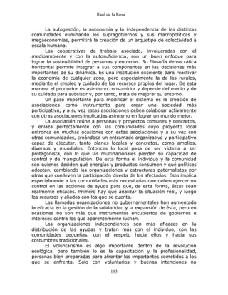 Raúl de la Rosa
193
La autogestión, la autonomía y la independencia de las distintas
comunidades eliminando los supragobiernos y sus macropolíticas y
megaeconomías, permitirá la creación de un arquetipo de colectividad a
escala humana.
Las cooperativas de trabajo asociado, involucradas con el
medioambiente y con la autosuficiencia, son un buen enfoque para
lograr la sostenibilidad de personas y entornos. Su filosofía democrática
horizontal permite integrar a sus componentes en las decisiones más
importantes de su dinámica. Es una institución excelente para reactivar
la economía de cualquier zona, pero especialmente la de las rurales,
mediante el empleo y cuidado de los recursos propios del lugar. De esta
manera el productor es asimismo consumidor y depende del medio y de
su cuidado para subsistir y, por tanto, trata de mejorar su entorno.
Un paso importante para modificar el sistema es la creación de
asociaciones como instrumento para crear una sociedad más
participativa, y a su vez estas asociaciones deben colaborar activamente
con otras asociaciones implicadas asimismo en lograr un mundo mejor.
La asociación reúne a personas y proyectos comunes y concretos,
y enlaza perfectamente con las comunidades cuyo proyecto local
entronca en muchas ocasiones con estas asociaciones y a su vez con
otras comunidades, creándose un entramado organizativo y participativo
capaz de ejecutar, tanto planes locales y concretos, como amplios,
diversos y mundiales. Entonces lo local pasa de ser víctima a ser
protagonista, con lo que las multinacionales pierden su capacidad de
control y de manipulación. De esta forma el individuo y la comunidad
son quienes deciden qué energías y productos consumen y qué políticas
adoptan, cambiando las organizaciones y estructuras paternalistas por
otras que conlleven la participación directa de los afectados. Esto implica
especialmente a las comunidades más necesitadas que deben ejercer un
control en las acciones de ayuda para que, de esta forma, éstas sean
realmente eficaces. Primero hay que analizar la situación real, y luego
los recursos y aliados con los que se cuenta.
Las llamadas organizaciones no gubernamentales han aumentado
la eficacia en la gestión de la solidaridad y la expansión de ésta, pero en
ocasiones no son más que instrumentos encubiertos de gobiernos e
intereses contra los que aparentemente luchan.
Las organizaciones independientes son más eficaces en la
distribución de las ayudas y tratan más con el individuo, con las
comunidades pequeñas, con el respeto hacia ellos y hacia sus
costumbres tradicionales.
El voluntarismo es algo importante dentro de la revolución
ecológica, pero también lo es la capacitación y la profesionalidad,
personas bien preparadas para afrontar los importantes cometidos a los
que se enfrenta. Sólo con voluntarios y buenas intenciones no
 