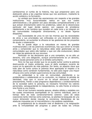 LA REVOLUCIÓN ECOLÓGICA
194
cambiaremos el rumbo de la historia, hay que prepararse para una
dedicación plena a las urgentes tareas que nos acontecen, mediante la
acción solidaria y la formación.
La ventaja que tienen las asociaciones con respecto a las grandes
instituciones muy burocratizadas radica en que sus costes
administrativos y de gestión son poco elevados comparativamente y en
que actúan directamente sobre los problemas, saben de la idiosincrasia
particular del lugar donde operan, son capaces de amoldarse
rápidamente a los cambios que suceden en cada zona y se integran en
las comunidades trabajando directamente, y no desde lejanos
despachos.
Las necesidades de unos no son las mismas que las necesidades
de otros y sus prioridades van enfocadas en una dirección distinta;
comprenderlo, es aumentar la eficacia en las gestiones de los proyectos
de ayuda y cooperación.
No se puede dejar a la naturaleza en manos de grandes
multinacionales y de las potencias económicas, hay que volver la mirada
atrás y comprender que la naturaleza debe estar gestionada por las
comunidades que sobre ella habitan y que con ella evolucionan; deben
ser éstas las gestoras de sus recursos.
Participar en las decisiones que a uno competen, no es sólo un
derecho, sino una obligación, aunque prioritariamente es un derecho,
tanto a escala personal como en el ámbito comunitario.
Pero no hay que olvidar que no se puede luchar contra la pobreza
destruyendo el medio ambiente, pues el daño ecológico revierte de
nuevo en la aparición de más pobreza. Por tanto, es aspecto clave que
todo plan de lucha contra la pobreza lleve aparejado el respeto a la
naturaleza como condición fundamental, no sólo para lograr una mayor
eficacia sino como simple supervivencia de esa comunidad.
La solidaridad y la vida en comunidad, atendiendo a su
problemática y colaborando en su evolución, no implican la pérdida de
identidad, cosa que sí ocurre en la actual estructura social, y
precisamente, frente a esta progresiva dependencia y condicionamiento
de la sociedad sobre la persona, es necesario fomentar los valores
personales, salvaguardando la independencia, no sólo frente al entorno
sino frente a uno mismo.
Pero el ser humano necesita apoyos, aliados sólidos y estables con
los cuales encontrarse acompañado en su camino individual, pero al
tiempo libre de todo condicionamiento exterior. Libre de estas
coacciones tanto internas como externas, se plantea la búsqueda de una
nueva dimensión donde resurge la conciencia, liberándose de las
ataduras impuestas por el mercantilismo y los poderes capitalistas.
La prepotencia de la situación trae el desánimo y la resignación
ante la inmutabilidad del progreso a pesar de todas las críticas
 