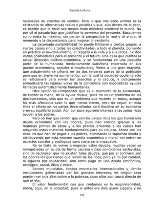 Raúl de la Rosa
195
razonadas de intentos de cambio. Pero lo que nos debe animar es la
existencia de alternativas reales y posibles y que, aún dentro de lo peor,
es posible que lo malo sea menos malo mientras acontece lo bueno. No
por vil el pasado hay que justificar lo perverso del presente. Busquemos
como meta lo máximo, sin perder la perspectiva lo real y el ahora, el
momento y la circunstancia para mejorar lo existente.
La cacareada sostenibilidad no puede limitarse a ciertos grupos, a
ciertos países sino a todas las colectividades, a todo el planeta, poniendo
en práctica el no-consumismo, el respeto a la vida y a sus ciclos. Existen
varias posibilidades para el presente y el futuro. Una es la que plantea la
actual dirección político-económica, y se fundamenta en una pequeña
parte de la humanidad medianamente satisfecha encerrada en sus
guetos económicos, sociales e inculturales, frente a una gran mayoría,
que actualmente se cifraría en las dos terceras partes de la población
pero que en breve irá aumentando, con la cual la sociedad opulenta sólo
se relacionará para enviar los desechos y lo caduco, y cíclicamente
enmudecerá las lejanas voces de la conciencia con esporádicas ayudas
llamadas eufemísticamente humanitarias.
Otra opción es comprender que es el momento de la solidaridad,
de tender la mano, de la ayuda mutua, pues no es un problema de los
desfavorecidos, sino que es un problema que revierte en todos, aunque
los más afectados sean lo que menos tienen, pero de seguir en esta
línea el efecto en los países desarrollados será decisivo en su economía
y en su equilibrio social. Aún por puro egoísmo interesa a las zonas ricas
ayudar a las pobres.
Pero no hay que olvidar que son los países ricos los que tienen una
deuda económica con los pobres, pues han crecido gracias a las
materias primas de éstos y a los precios irrisorios a los cuales han
adquirido estas materias fundamentales para su riqueza. Ahora son los
ricos los que han de pagar a los pobres, eliminando la supuesta deuda y
retribuyendo por esta enorme cuantía económica y moral, sin entrar en
aspectos sociales y ecológicos cuyo coste sería impagable.
No se trata de volver a negociar estas deudas, muchas veces ya
renegociadas en su día de forma usurera y bajo condiciones esclavistas,
sino de reconocer que no existen tales deudas, que por el contrario son
los pobres los que tienen que recibir de los ricos, pero ya no por caridad,
ni siquiera por solidaridad, sino como pago de una deuda económica,
ecológica, social, ética y moral.
Bancos mundiales, fondos monetarios internacionales y demás
instituciones gobernadas por los grandes intereses, en ningún caso
pueden ser una alternativa a la pobreza, pues ellos son causa directa de
que exista.
El valor fundamental con que contamos es la responsabilidad,
ahora, aquí, en la sociedad, pues si antes era dios quien juzgaba y no
 
