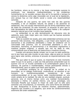 LA REVOLUCIÓN ECOLÓGICA
196
los hombres, ahora es la ciencia y las leyes manipuladas quienes le
sustituyen. Los desastres medioambientales y los problemas
humanitarios ya no suceden porque dios así lo ha querido o porque la
ciencia lo dictamina como algo inexorable con el aval de la legislación,
sino porque hay un mal diseño social y existe una responsabilidad
concreta.
Después de una guerra, tal como han sido las dos guerras
mundiales, o de un desastre natural, los países y las personas se
solidarizan, hay una ayuda internacional que de forma espontánea nace
de todos los corazones. En este momento, la situación es peor que la
más devastadora de todas las guerras que haya habido y de cualquier
desastre natural que el ser humano haya padecido.
La solidaridad no es sólo demostración de altruismo sino de
sabiduría, pues nada mejor para uno mismo que las buenas acciones
para con los demás.
Todo es cuestión de escala, pero esta solidaridad comienza con las
personas más cercanas, más allegadas, y qué mejor para lograrlo que
acercarnos a los problemas planteados y tratar de colaborar con la
comunidad más próxima, con la comunidad planetaria y con la
naturaleza. Asimismo, al aproximarnos a la naturaleza regresamos a
nuestros propios orígenes, a aquello que nos ha dado la vida,
comprendiendo que al destruirla nos destruimos a nosotros mismos.
Cuando una persona decide romper con lo que no está conforme,
con lo que hace que este mundo no sea mejor, algo se pone en marcha
para lograr este cambio, entonces el proceso es exponencialmente más
eficaz.
Más que saber lo que se quiere, es importante en este momento
saber lo que no se quiere, y cada vez más personas comprenden que no
quieren vivir en un mundo sometidos a la contemplación pasiva de la
pobreza, de guerras e insolidaridades, incluso participando directa o
indirectamente, pero no saben qué hacer para lograrlo.
La revolución ecológica es un mensaje de la unidad en la
diversidad, es un diálogo multirracial, multicultural, es devolver al ser
humano su multidimensionalidad, rescatarnos de esta
unidimensionalidad en la que hemos caído transformándola en una
visión amplia de la realidad. No sólo de una realidad singular, puntual,
personal, sino al mismo tiempo como una realidad transcendente,
planetaria e íntima. Un cambio interior, una nueva psicología, una
renovada filosofía que busque lo mejor de cada cual no sólo para
solventar una circunstancia, un momento, sino como forma de entender
la vida. Busquemos lo bueno de nosotros mismos, potenciémoslo,
hagamos que arrastre a lo negativo, que anule los condicionamientos
exteriores del orden establecido.
 