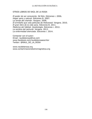 LA REVOLUCIÓN ECOLÓGICA
198
OTROS LIBROS DE RAÚL DE LA ROSA
El poder de ser consciente. Sé feliz. Ediciones i. 2006.
Hogar sano y natural. Ediciones B. 2007.
La senda del chamán. Vergara. 2008.
El ermitaño que veía películas de Hollywood. Vergara. 2010.
El gran libro de la vida sana. Ediciones B. 2011.
Medicina del hábitat. Geobiología. Ediciones i. 2012.
La sombra del samurái. Vergara. 2013.
La enfermedad silenciada. Ediciones i. 2014.
Contactar con el autor:
Email: rauldelarosa@live.com
www.facebook.com/rauldelarosaescritor
Twitter: @RAUL_DE_LA_ROSA
www.rauldelarosa.org
www.contaminacionelectromagnetica.org
 