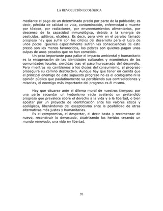 LA REVOLUCIÓN ECOLÓGICA
20
mediante el pago de un determinado precio por parte de la población; es
decir, pérdida de calidad de vida, contaminación, enfermedad o muerte
por tóxicos, por radiaciones, por envenenamientos alimentarios, por
descenso de la capacidad inmunológica, debido a la sinergia de
pesticidas, aditivos, etcétera. Es decir, para vivir en el paraíso llamado
progreso hay que sufrir con los cilicios del desarrollo para el lucro de
unos pocos. Quienes especialmente sufren las consecuencias de este
precio son los menos favorecidos, los pobres son quienes pagan unas
culpas de unos pecados que no han cometido.
Un paso importante para paliar el impacto ambiental y humanitario
es la recuperación de las identidades culturales y económicas de las
comunidades locales, perdidas tras el paso huracanado del desarrollo.
Pero mientras no cambiemos a los dioses del consumismo, el progreso
proseguirá su camino destructivo. Aunque hay que tener en cuenta que
el principal enemigo de este supuesto progreso no es el ecologismo ni la
opinión pública que paulatinamente va percibiendo sus contradicciones y
miserias, el enemigo más importante del progreso es él mismo.
Hay que situarse ante el dilema moral de nuestros tiempos: por
una parte secundar un hedonismo vacío avalando un pretendido
progreso que prevalece sobre el derecho a la vida y a la libertad, o bien
apostar por un proyecto de identificación ante los valores éticos y
ecológicos, liberándonos del escepticismo ante la posibilidad de otras
alternativas más justas y humanitarias.
Es el compromiso, el despertar, el decir basta y recomenzar de
nuevo, reconstruir lo devastado, cicatrizando las heridas creando un
mundo renovado, una vida en libertad.
 