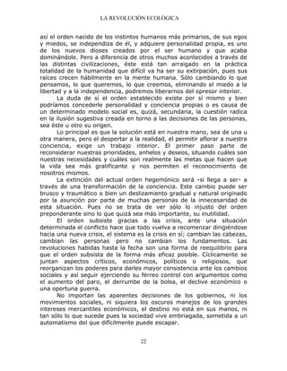 LA REVOLUCIÓN ECOLÓGICA
22
así el orden nacido de los instintos humanos más primarios, de sus egos
y miedos, se independiza de él, y adquiere personalidad propia, es uno
de los nuevos dioses creados por el ser humano y que acaba
dominándole. Pero a diferencia de otros muchos acontecidos a través de
las distintas civilizaciones, éste está tan arraigado en la práctica
totalidad de la humanidad que difícil va ha ser su extirpación, pues sus
raíces crecen hábilmente en la mente humana. Sólo cambiando lo que
pensamos, lo que queremos, lo que creemos, eliminando el miedo a la
libertad y a la independencia, podremos liberarnos del opresor interior.
La duda de sí el orden establecido existe por sí mismo y bien
podríamos concederle personalidad y conciencia propias o es causa de
un determinado modelo social es, quizá, secundaria, la cuestión radica
en la ilusión sugestiva creada en torno a las decisiones de las personas,
sea éste u otro su origen.
Lo principal es que la solución está en nuestra mano, sea de una u
otra manera, pero el despertar a la realidad, el permitir aflorar a nuestra
conciencia, exige un trabajo interior. El primer paso parte de
reconsiderar nuestras prioridades, anhelos y deseos, situando cuáles son
nuestras necesidades y cuáles son realmente las metas que hacen que
la vida sea más gratificante y nos permiten el reconocimiento de
nosotros mismos.
La extinción del actual orden hegemónico será -si llega a ser- a
través de una transformación de la conciencia. Este cambio puede ser
brusco y traumático o bien un deslizamiento gradual y natural originado
por la asunción por parte de muchas personas de la innecesaridad de
esta situación. Pues no se trata de ver sólo lo injusto del orden
preponderante sino lo que quizá sea más importante, su inutilidad.
El orden subsiste gracias a las crisis, ante una situación
determinada el conflicto hace que todo vuelva a recomenzar dirigiéndose
hacia una nueva crisis, el sistema es la crisis en sí; cambian las cabezas,
cambian las personas pero no cambian los fundamentos. Las
revoluciones habidas hasta la fecha son una forma de reequilibrio para
que el orden subsista de la forma más eficaz posible. Cíclicamente se
juntan aspectos críticos, económicos, políticos o religiosos, que
reorganizan los poderes para darles mayor consistencia ante los cambios
sociales y así seguir ejerciendo su férreo control con argumentos como
el aumento del paro, el derrumbe de la bolsa, el declive económico o
una oportuna guerra.
No importan las aparentes decisiones de los gobiernos, ni los
movimientos sociales, ni siquiera los oscuros manejos de los grandes
intereses mercantiles económicos, el destino no está en sus manos, ni
tan sólo lo que sucede pues la sociedad vive embriagada, sometida a un
automatismo del que difícilmente puede escapar.
 