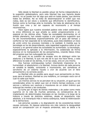 Raúl de la Rosa
23
Sólo desde la libertad es posible actuar de forma independiente a
la sugestión globalizadora, pero esta libertad hay que lograrla desde
dentro; no se puede huir de algo que está en todas partes, que domina
todos los ámbitos. No se trata de desenmascarar el orden que nos
rodea, éste es tan obvio y evidente que difícilmente lo identificamos.
Somos como la hormiga ante la montaña. Se trata de abstraerse de la
ilusión que crea y así ser capaces de reconocerlo y al tiempo
reconocernos.
Hace siglos que nuestra sociedad padece este orden sistemático,
la única diferencia es que amplía su poder progresivamente y en
especial en los últimos años. Todas las sociedades dominantes en el
ámbito planetario, han estado sujetas a una gigantesca sugestión que
ha ido incrementándose exponencialmente con el paso del tiempo y
conforme se han separado de la naturaleza, pues ésta establece un nexo
de unión entre los procesos mentales y la realidad. A medida que la
tecnología se ha ido desarrollando, esta capacidad sugestiva sobre el ser
humano y en general sobre las sociedades ha aumentado. La tecnología,
especialmente la aplicada a la información, ha colaborado de forma
decisiva en la manipulación de los pensamientos, creando falsos mitos
del progreso que han subyugado las mentes.
Así pues no es cuestión de escapar sino de distinguir entre las
ataduras y la libertad, lo que nos ata de lo que nos hace libres, y esta
diferencia no está en los demás, ni en las cosas, sino en uno mismo.
Dos fuerzas contrapuestas luchan intentando imponerse en la
humanidad: el absolutismo y la libertad. Incluso dentro de cada persona
se entabla la batalla, consciente o inconsciente, por someterse al
servilismo de un sistema injusto o vivir de acuerdo con el libre
pensamiento y la correcta acción.
La libertad sólo es posible para aquel cuyo pensamiento es libre,
pues para el esclavo, libertad es una metáfora, un concepto vacío con el
cual no sabe que hacer.
Los mismos siervos no se percatan de su situación, al igual que los
considerados amos no saben que son al mismo tiempo esclavos, y así
siervos y señores son cautivos e impulsores de un orden tiránico que
subyuga las mentes y las conductas.
La lucha por el logro de bienes materiales y de poder como meta
suprema en la vida de muchas personas, es consecuencia de la
implantación de determinados mensajes en las mentes a lo largo de la
historia a través de distintos sistemas, desde el despotismo más
absoluto, a la monarquía más o menos autárquica, hasta la relativización
de la democracia.
Las penurias sociales y la degradación de los ecosistemas tienen
causas comunes. En épocas anteriores era más notoria la desigualdad
social en comparación con el impacto ambiental, esto se debía a la
 