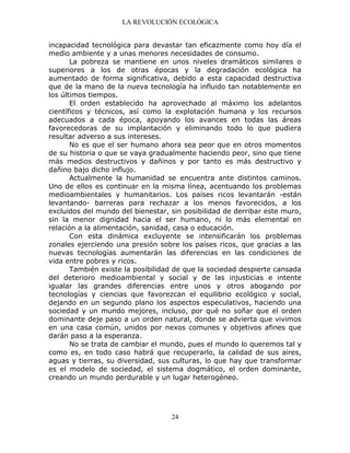 LA REVOLUCIÓN ECOLÓGICA
24
incapacidad tecnológica para devastar tan eficazmente como hoy día el
medio ambiente y a unas menores necesidades de consumo.
La pobreza se mantiene en unos niveles dramáticos similares o
superiores a los de otras épocas y la degradación ecológica ha
aumentado de forma significativa, debido a esta capacidad destructiva
que de la mano de la nueva tecnología ha influido tan notablemente en
los últimos tiempos.
El orden establecido ha aprovechado al máximo los adelantos
científicos y técnicos, así como la explotación humana y los recursos
adecuados a cada época, apoyando los avances en todas las áreas
favorecedoras de su implantación y eliminando todo lo que pudiera
resultar adverso a sus intereses.
No es que el ser humano ahora sea peor que en otros momentos
de su historia o que se vaya gradualmente haciendo peor, sino que tiene
más medios destructivos y dañinos y por tanto es más destructivo y
dañino bajo dicho influjo.
Actualmente la humanidad se encuentra ante distintos caminos.
Uno de ellos es continuar en la misma línea, acentuando los problemas
medioambientales y humanitarios. Los países ricos levantarán -están
levantando- barreras para rechazar a los menos favorecidos, a los
excluidos del mundo del bienestar, sin posibilidad de derribar este muro,
sin la menor dignidad hacia el ser humano, ni lo más elemental en
relación a la alimentación, sanidad, casa o educación.
Con esta dinámica excluyente se intensificarán los problemas
zonales ejerciendo una presión sobre los países ricos, que gracias a las
nuevas tecnologías aumentarán las diferencias en las condiciones de
vida entre pobres y ricos.
También existe la posibilidad de que la sociedad despierte cansada
del deterioro medioambiental y social y de las injusticias e intente
igualar las grandes diferencias entre unos y otros abogando por
tecnologías y ciencias que favorezcan el equilibrio ecológico y social,
dejando en un segundo plano los aspectos especulativos, haciendo una
sociedad y un mundo mejores, incluso, por qué no soñar que el orden
dominante deje paso a un orden natural, donde se advierta que vivimos
en una casa común, unidos por nexos comunes y objetivos afines que
darán paso a la esperanza.
No se trata de cambiar el mundo, pues el mundo lo queremos tal y
como es, en todo caso habrá que recuperarlo, la calidad de sus aires,
aguas y tierras, su diversidad, sus culturas, lo que hay que transformar
es el modelo de sociedad, el sistema dogmático, el orden dominante,
creando un mundo perdurable y un lugar heterogéneo.
 