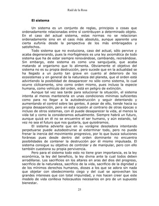 Raúl de la Rosa
25
El sistema
Un sistema es un conjunto de reglas, principios o cosas que
ordenadamente relacionadas entre sí contribuyen a determinado objeto.
En el caso del actual sistema, estas normas no se relacionan
ordenadamente sino en el caos más absoluto, aunque aparente una
cierta eufonía desde la perspectiva de los más embriagados y
satisfechos.
Todo sistema que no evoluciona, caso del actual, sólo pervive y
acaba degenerando, pues la morfogénesis es una ley axiomática de todo
sistema que ha de estar siempre renovándose, cambiando, recreándose.
Sin embargo, este sistema es como una sanguijuela, que acaba
matando al organismo que lo alimenta. Obviamente el objetivo del
sistema no es su propia destrucción, pero sucede que en la actualidad se
ha llegado a un punto tan grave en cuanto al deterioro de los
ecosistemas y en general de la naturaleza del planeta, que el orden está
advirtiendo la posibilidad de desaparecer no sólo como sistema, lo cual
ocurre cíclicamente, sino como orden mismo, pues incluso la especie
humana, como vehículo del orden, está en peligro de extinción.
Aunque tal vez sea tarde para solucionar la situación, el sistema
intenta al menos mantenerla en unas condiciones mínimas suficientes
como para no llegar a la autodestrucción y seguir detentando y
aumentando el control sobre las gentes. A pesar de ello, tiende hacia su
propia desaparición, pero en esta ocasión al contrario de otras épocas o
incluso de otros sistemas, con él puede desaparecer la vida, al menos la
vida tal y como la consideramos actualmente. Siempre habrá un futuro,
aunque quizá en él no se encuentre el ser humano, y aún estando, tal
vez no sea el futuro que nos gustaría, que quisiéramos.
El sistema advierte que en su vorágine desoladora intentando
perpetuarse puede autodestruirse al exterminar todo, pero no puede
frenar la inercia del movimiento progresivo, por lo que busca soluciones
foráneas pues desde dentro del orden dominante no encuentra
posibilidades de contener la destrucción por él mismo impulsada. El
sistema consigue su objetivo de controlar y de manipular, pero con ello
también cuestiona su propia pervivencia.
Pero para el sistema todo esto no tiene gran importancia, es la ley
económica, la ley del beneficio, la ley divina ante la cual todos deben
arrodillarse. Los sacrificios en los altares en aras del dios del progreso,
sacrificio de la naturaleza, sacrificio de la vida, sacrificio de la dignidad y
de los mínimos derechos humanos, dioses a los que se adora sin nada
que objetar con obedecimiento ciego y del cual se aprovechan los
grandes intereses que con total impunidad, y nos hacen creer que este
modelo de vida conlleva holocaustos necesarios en pro de un supuesto
bienestar.
 