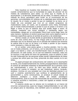 LA REVOLUCIÓN ECOLÓGICA
26
Esta injusticia se muestra más dramática y más injusta si cabe,
cuando comprendemos que la humanidad es capaz de proveer de los
medios de subsistencia para todos. Lo único que lo impide es la
acumulación y el derroche desaforado de las elites. El sistema utiliza un
método de terror psicológico para incidir en el inconsciente de las
personas, convirtiéndoles en rehenes de su debilidad para enfrentarse a
lo injusto. Es el miedo a perder lo que en realidad no se tiene, es el
miedo de una sociedad que vive en un estado progresivo de
materialismo vacío, sin razón, con la posesión como meta, fomentado
por el miedo institucionalizado a perder lo que se posee o el temor a no
llegar a tener lo que el sistema dice que puede llegar a tener. El
sistema, mediante una moral ambigua y cambiante según sus
necesidades, aboga por un prometedor futuro que nunca llega, para, de
esta manera, mantener el control social que tiene como objetivo servir a
intereses específicos ajenos al sentido de justicia y de solidaridad.
Hemos creado un mundo donde se generaliza la desconfianza y la
lucha de unos contra otros, no hay tregua ante la consecución de un
bienestar que no se alcanza pues es un señuelo del sistema que fomenta
la codicia ante lo que no se tiene y el miedo a perder lo que impone
como necesario y meta de toda vida.
Es un sorteo: unos pocos ganan y muchos pierden. Con la vida,
con el medio ambiente, con el futuro, con la naturaleza hay que dejar de
jugar a la lotería y crear una transformación hacia el reequilibrio y la
prevención. En este sorteo, en el cual nos hallamos inmersos, cada vez
se excluye a más gente de entre los ganadores, pues el sistema si bien
ha sido instaurado por las personas acaba siendo independiente de éstas
y aunque las utilice para sus fines, prescinde de ellas cuando no le son
útiles.
El papel principal del conductivismo del sistema no lo desempeña
la teoría, sino fundamentalmente los clichés propagandísticos destinados
al control de identidad mediante la desidentificación de la persona como
ser individualizado y único. Es claro que estos clichés se diseñan
teniendo en cuenta el receptor, ya sea intelectual, obrero, burgués,
etcétera. Vivimos en una sociedad con crisis de identidad gracias a un
sutil y violento autoritarismo que conlleva el aplastamiento de la
personalidad y, como consecuencia, se produce el actual estado de
deterioro ecológico y social reflejo del estado psicológico
contemporáneo, pues la causa del menoscabo de los primeros es debido
a nuestras acciones e inacciones y éstas van ligadas al estado mental
del ser humano.
El sistema olvida que no aliarse con la ecología es un trance de
enormes consecuencias, pues los riesgos medioambientales no son sólo
un peligro para la naturaleza, sino también para la sociedad y para él
 