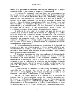 Raúl de la Rosa
27
mismo. Hay que cambiar el sistema antes de que éste llegue a su propia
autodestrucción y, por lo tanto, a la destrucción planetaria.
La explotación industrial masificada hace que desaparezcan las
formas de comercio y las producciones tradicionales. El sistema intenta
que todo se convierta en movimiento de dinero; uno vende y otro paga.
Pero muchas comunidades han funcionado a lo largo de la historia, y
algunas aún lo hacen, mediante intercambios en los cuales no aparece el
dinero y, claro, el sistema no puede permitirlo, pues de esta manera el
libre mercado y los monopolios desaparecen y el trueque acaba con la
especulación y el mercantilismo. Así pues eliminada la comunidad,
eliminado el problema, y las comunidades autosuficientes se
transforman en grupos desarraigados dependientes del sistema.
El sistema procura crear la sensación de que los pobres son
aquellos que no actúan como los miembros del progreso; si no visten
como los medios de producción avalan o si practican una agricultura
ecológica y sana es porque no saben hacerlo de otra manera. Son los
retrasados del progreso, gente a la que hay que introducir en él o
destruirla. Arrogancia que impide reconocer que muchas comunidades
son capaces de vivir libres y autosuficientes, sustituyendo las formas
homogéneas y dependientes.
Si rechazo el despotismo instaurado en nombre de la libertad, es
precisamente para garantizarla, pues en ningún estado totalitario, por
muy hermoso que parezca, puede florecer la libertad, aunque, como en
este caso, esta palabra esté presente en todo momento como bandera
del progreso de nuestros tiempos.
El fanatismo pseudodemocrático instaurado por el sistema, funde
la individualidad en la masa, lo cual conduce a un mundo mecánico,
insensible a las preocupaciones y las cuestiones humanas y a las
derivadas de la naturaleza. Así el individuo actúa como reflejo de la
sociedad en que se halla inmerso perdiendo su singularidad, limitando
sus capacidades y, de esta forma, cuando el poder impide la expresión
personal, desaparecen culturas y civilizaciones lastradas en la
mediocridad.
El estado pierde su capacidad de diálogo con las personas siendo
sustituido por el sistema que elimina de raíz la posibilidad de
comunicación entre el poder y el individuo, creando una telaraña, la cual
beneficia a unos pocos en detrimento de unos muchos.
Se trata de hacer transigir a la libertad con el egoísmo, la
insolidaridad y la irresponsabilidad cuando son conceptos incompatibles.
La libertad se rebela contra ellos pues sólo puede conciliarse con valores
igual de profundos: justicia, solidaridad e igualdad. No hay que confundir
la igualdad con la uniformidad que el sistema pretende instaurar en la
sociedad haciéndola monoclónica y, por lo tanto, paralizando su libertad.
 