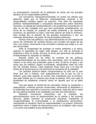 Raúl de la Rosa
29
La preocupación creciente de la población se alivia con los grandes
abrazos de los responsables políticos.
Los encuentros intergubernamentales no surten los efectos que
deberían, dado que el deterioro medioambiental continúa y las
desigualdades sociales siguen en ascenso. Tras años de supuestas
políticas medioambientales y ampulosas declaraciones sobre derechos
humanos, la calidad del medioambiente y los problemas humanitarios no
sólo no se han mitigado sino que han aumentado sensiblemente. La
firma de un tratado en cuestión de medio ambiente y de derechos
humanos, no garantiza su logro, más bien parece ser todo lo contrario.
Esto sucede por la presión de los grandes productores y por los
intereses electorales y de poder de las principales potencias.
Vemos cómo los políticos y las administraciones no son capaces de
cerrar las emisiones de vertidos tóxicos que inundan las aguas de los
ríos y los mares, intoxicando a los animales y plantas que luego a su vez
son consumidos.
Ante la incapacidad de proteger el medio ambiente y la salud,
aparece la capacidad de negar todo peligro, con ello se solventa el
problema y éste no existe. Así que, lo único que garantizan las políticas
ambientalistas es maquillar la realidad.
Resulta risible ver las listas de aciertos de las políticas
medioambientalistas de los países más avanzados; pero la realidad se
impone a las cifras que presentan pues el aire, la tierra, el agua y los
seres que los habitan, siguen muriéndose, ahogándose cada vez más
por los vertidos tóxicos. ¿Qué podemos hacer para que a la lista de
éxitos de la tecnocracia se una asimismo la conquista de la realidad?
Los partidos políticos deben comprometerse no sólo con lo que
dicen que van a realizar, sino especialmente con lo que no van a
realizar, pues este aspecto es mucho más importante que el primero,
que está trillado por un sistema que dirige la política. Pero aún cabe la
posibilidad de establecer criterios claros en aquello que no se debe
hacer.
Hay que lograr el control de los mercados, frenar su expansión y
especulación, evitando guerras comerciales, eliminando el despilfarro y
la publicidad que estimule el consumo innecesario, todo ello de la mano
de una política sensible a las realidades con que nos enfrentamos.
Mediante normativas coherentes con la realidad, las
administraciones junto al asesoramiento de la ciencia y los avances
técnicos, deben controlar la producción industrial, impidiendo la
irresponsabilidad, la irracionalidad y el totalitarismo tecnocrático,
redirigiendo la situación hacia la responsabilidad y la justicia. Entonces
podremos volver a hablar de democracia como un verdadero valor social
y no como una palabra hueca electoralista.
 